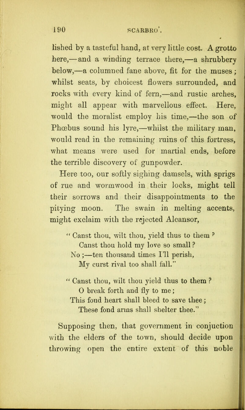 lished by a tasteful hand, at very little cost. A grotto here,— and a winding terrace there,—a shrubbery below,—a columned fane above, fit for the muses; whilst seats, by choicest flowers surrounded, and rocks with every kind of fern,—and rustic arches, might all appear with marvellous effect. Here, would the moralist employ his time,—the son of Phoebus sound his lyre,—whilst the military man, would read in the remaining ruins of this fortress, what means were used for martial ends, before the terrible discovery of gunpowder. Plere too, our softly sighing damsels, with sprigs of rue and wormwood in their locks, might tell their sorrows and their disappointments to the pitying moon. The swain in melting accents, might exclaim with the rejected Alcansor, “ Canst thou, wilt thou, yield thus to them ? Canst thou hold my love so small P No ;—ten thousand times I’ll perish. My curst rival too shall fall.” “ Canst thou, wilt thou yield thus to them ? O break forth and fly to me; This fond heart shall bleed to save thee; These fond arms shall shelter thee.” Supposing then, that government in conjuction with the elders of the town, should decide upon throwing open the entire extent of this noble