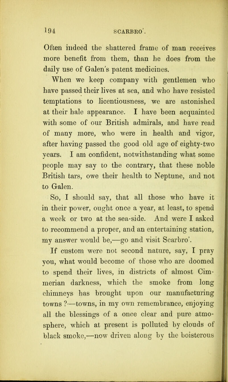 Often indeed the shattered frame of man receives more benefit from them, than he does from the daily use of Galen s patent medicines. When we keep company with gentlemen who have passed their lives at sea, and who have resisted temptations to licentiousness, we are astonished at their hale appearance. I have been acquainted with some of our British admirals, and have read of many more, who were in health and vigor, after having passed the good old age of eighty-two years. I am confident, notwithstanding what some people may say to the contrary, that these noble British tars, owe their health to Neptune, and not to Galen. So, I should say, that all those who have it in their power, ought once a year, at least, to spend a week or two at the sea-side. And were I asked to recommend a proper, and an entertaining station, my answer would be,—go and visit Scarbro’. If custom were not second nature, say, I pray you, what would become of those who are doomed to spend their lives, in districts of almost Cim- merian darkness, which the smoke from long chimneys has brought upon our manufacturing towns ?'—towns, in my own remembrance, enjoying all the blessings of a once clear and pure atmo- sphere, which at present is polluted by clouds of black smoke,—now driven along by the boisterous