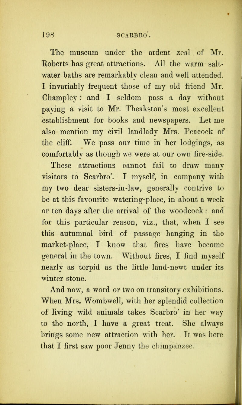 The museum under the ardent zeal of Mr. Roberts has great attractions. All the warm salt- water baths are remarkably clean and well attended. I invariably frequent those of my old friend Mr. Champley: and I seldom pass a day without paying a visit to Mr. Theakston’s most excellent establishment for books and newspapers. Let me also mention my civil landlady Mrs. Peacock of the cliff. We pass our time in her lodgings, as comfortably as though we were at our own fire-side. These attractions cannot fail to draw many visitors to Scarbro’. I myself, in company with my two dear sisters-in-law, generally contrive to be at this favourite watering-place, in about a week or ten days after the arrival of the woodcock: and for this particular reason, viz., that, when I see this autumnal bird of passage hanging in the market-place, I know that fires have become general in the town. Without fires, I find myself nearly as torpid as the little land-newt under its winter stone. And now, a word or two on transitory exhibitions. When Mrs. Womb well, with her splendid collection of living wild animals takes Scarbro’ in her way to the north, I have a great treat. She always brings some new attraction with her. It was here that I first saw poor Jenny the chimpanzee.