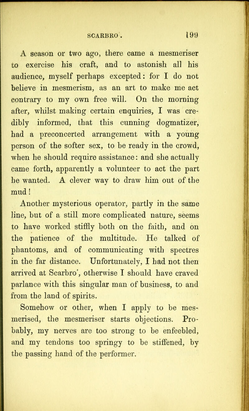 A season or two ago, there came a mesmeriser to exercise his craft, and to astonish all his audience, myself perhaps excepted: for I do not believe in mesmerism, as an art to make me act contrary to my own free will. On the morning after, whilst making certain enquiries, I was cre- dibly informed, that this cunning dogmatizer, had a preconcerted arrangement with a young person of the softer sex, to be ready in the crowd, when he should require assistance: and she actually came forth, apparently a volunteer to act the part he wanted. A clever way to draw him out of the mud! Another mysterious operator, partly in the same line, but of a still more complicated nature, seems to have worked stiffly both on the faith, and on the patience of the multitude. He talked of phantoms, and of communicating with spectres in the far distance. Unfortunately, I had not then arrived at Scarbro’, otherwise I should have craved parlance with this singular man of business, to and from the land of spirits. Somehow or other, when I apply to be mes- merised, the mesmeriser starts objections. Pro- bably, my nerves are too strong to be enfeebled, and my tendons too springy to be stiffened, by the passing hand of the performer.