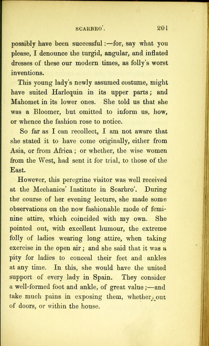 possibly have been successful:—for, say what you please, I denounce the turgid, angular, and inflated dresses of these our modern times, as folly’s worst inventions. This young lady’s newly assumed costume, might have suited Harlequin in its upper parts; and Mahomet in its lower ones. She told us that she was a Bloomer, but omitted to inform us, how, or whence the fashion rose to notice. So far as I can recollect, I am not aware that she stated it to have come originally, either from Asia, or from Africa ; or whether, the wise women from the West, had sent it for trial, to those of the East. However, this peregrine visitor was well received at the Mechanics’ Institute in Scarbro\ During the' course of her evening lecture, she made some observations on the now fashionable mode of femi- nine attire, which coincided with my own. She pointed out, with excellent humour, the extreme folly of ladies wearing long attire, when taking exercise in the open air; and she said that it was a pity for ladies to conceal their feet and ankles at any time. In this, she would have the united support of every lady in Spain. They consider a well-formed foot and ankle, of great value;—and take much pains in exposing them, whether^out of doors, or within the house.