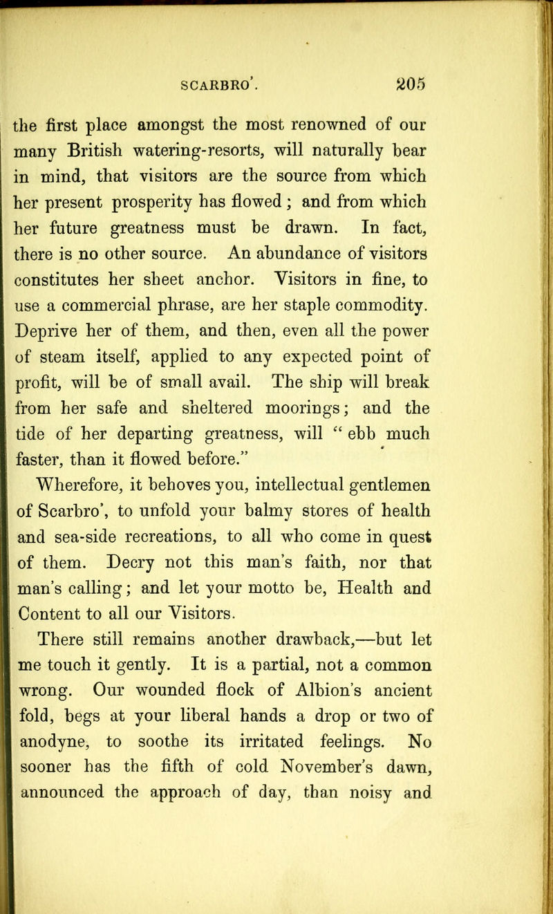 the first place amongst the most renowned of our many British watering-resorts, will naturally bear in mind, that visitors are the source from which her present prosperity has flowed ; and from which her future greatness must be drawn. In fact, there is no other source. An abundance of visitors constitutes her sheet anchor. Visitors in fine, to use a commercial phrase, are her staple commodity. Deprive her of them, and then, even all the power of steam itself, applied to any expected point of profit, will be of small avail. The ship will break from her safe and sheltered moorings; and the tide of her departing greatness, will “ ebb much faster, than it flowed before/’ Wherefore, it behoves you, intellectual gentlemen of Scarbro’, to unfold your balmy stores of health and sea-side recreations, to all who come in quest of them. Decry not this man’s faith, nor that man’s calling; and let your motto be, Health and Content to all our Visitors. There still remains another drawback,—but let me touch it gently. It is a partial, not a common wrong. Our wounded flock of Albion’s ancient fold, begs at your liberal hands a drop or two of anodyne, to soothe its irritated feelings. No sooner has the fifth of cold November’s dawn, announced the approach of day, than noisy and