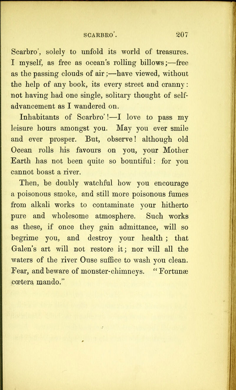 Scarbro’, solely to unfold its world of treasures. I myself, as free as oceans rolling billows;—free as the passing clouds of air;—have viewed, without the help of any book, its every street and cranny: not having had one single, solitary thought of self- advancement as I wandered on. Inhabitants of Scarbro’!—I love to pass my leisure hours amongst you. May you ever smile and ever prosper. But, observe! although old Ocean rolls his favours on you, your Mother Earth has not been quite so bountiful: for you cannot boast a river. Then, be doubly watchful how you encourage a poisonous smoke, and still more poisonous fumes from alkali works to contaminate your hitherto pure and wholesome atmosphere. Such works as these, if once they gain admittance, will so begrime you, and destroy your health ; that Galen’s art will not restore it; nor will all the waters of the river Ouse suffice to wash you clean. Fear, and beware of monster-chimneys. “Fortune coetera mando.”