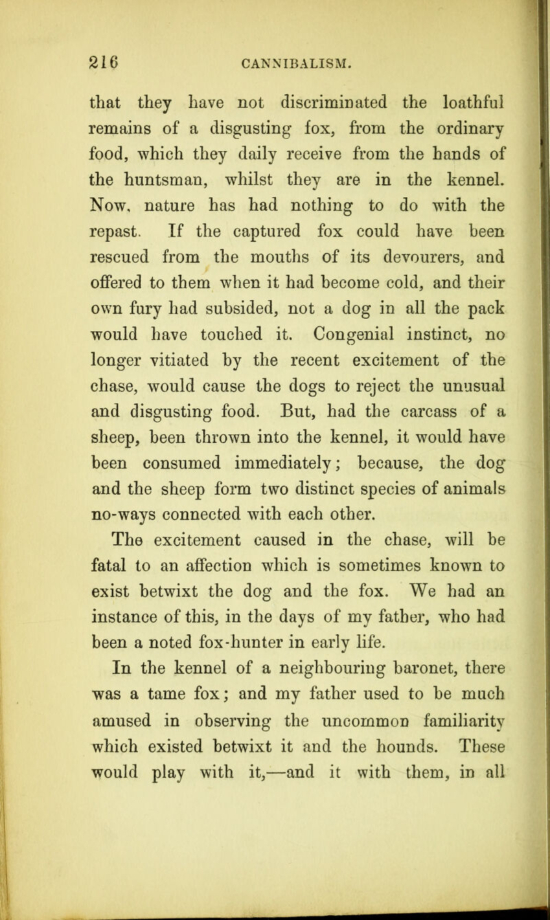 that they have not discriminated the loathful remains of a disgusting fox, from the ordinary food, which they daily receive from the hands of the huntsman, whilst they are in the kennel. Now, nature has had nothing to do with the repast. If the captured fox could have been rescued from the mouths of its devourers, and offered to them when it had become cold, and their own fury had subsided, not a dog in all the pack would have touched it. Congenial instinct, no longer vitiated by the recent excitement of the chase, would cause the dogs to reject the unusual and disgusting food. But, had the carcass of a sheep, been thrown into the kennel, it would have been consumed immediately; because, the dog and the sheep form two distinct species of animals no-ways connected with each other. The excitement caused in the chase, will be fatal to an affection which is sometimes known to exist betwixt the dog and the fox. We had an instance of this, in the days of my father, who had been a noted fox-hunter in early life. In the kennel of a neighbouring baronet, there was a tame fox; and my father used to be much amused in observing the uncommon familiarity which existed betwixt it and the hounds. These would play with it,—and it with them, in all