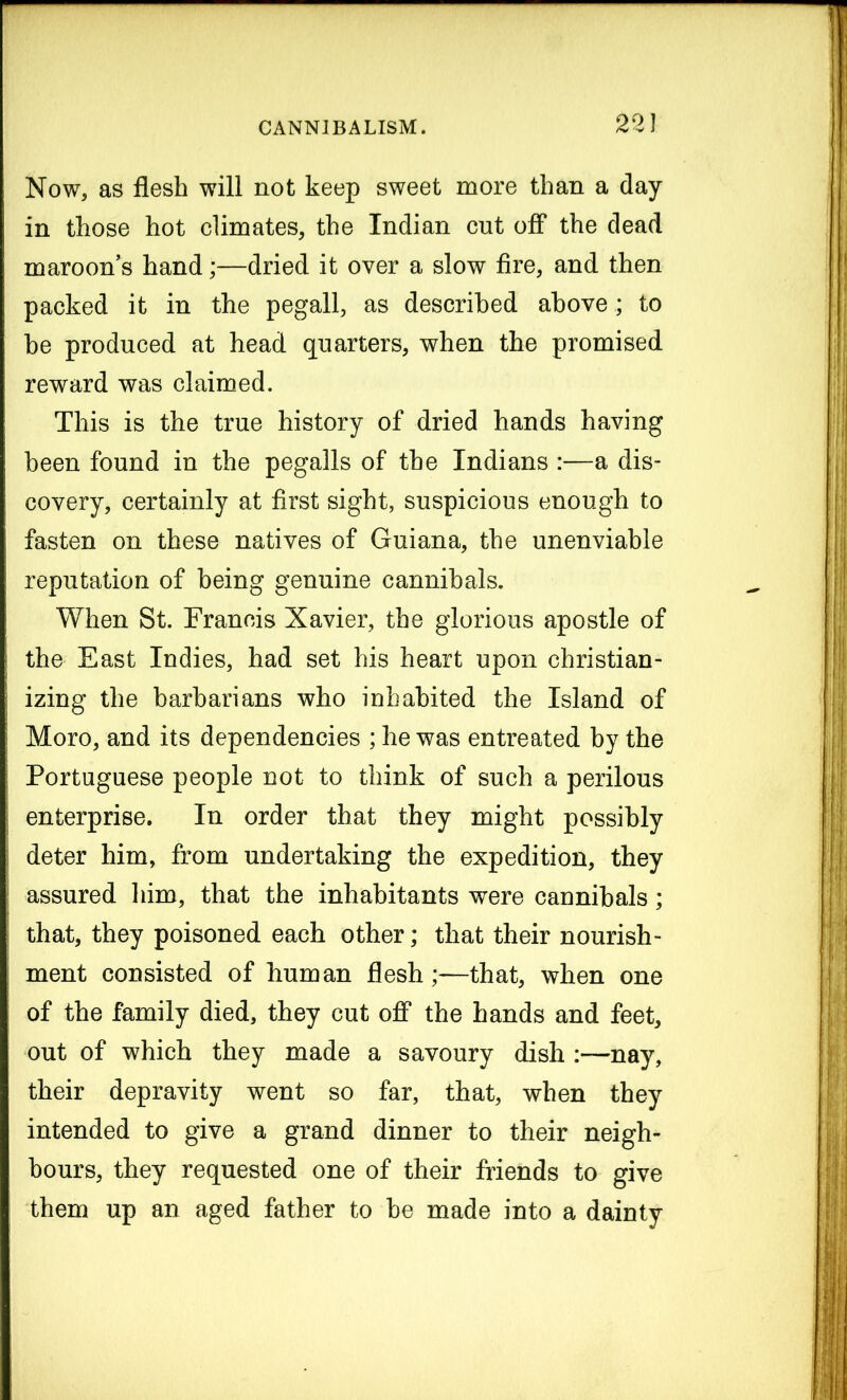 Now, as flesh will not keep sweet more than a day- in those hot climates, the Indian cut off the dead maroon’s hand;—dried it over a slow fire, and then packed it in the pegall, as described above; to he produced at head quarters, when the promised reward was claimed. This is the true history of dried hands having been found in the pegalls of the Indians :—a dis- covery, certainly at first sight, suspicious enough to fasten on these natives of Guiana, the unenviable reputation of being genuine cannibals. When St. Francis Xavier, the glorious apostle of the East Indies, had set his heart upon christian- izing the barbarians who inhabited the Island of Moro, and its dependencies ; he was entreated by the Portuguese people not to think of such a perilous enterprise. In order that they might possibly deter him, from undertaking the expedition, they assured him, that the inhabitants were cannibals; that, they poisoned each other; that their nourish- ment consisted of human flesh;—that, when one of the family died, they cut off the hands and feet, out of which they made a savoury dish :—nay, their depravity went so far, that, when they intended to give a grand dinner to their neigh- bours, they requested one of their friends to give them up an aged father to be made into a dainty