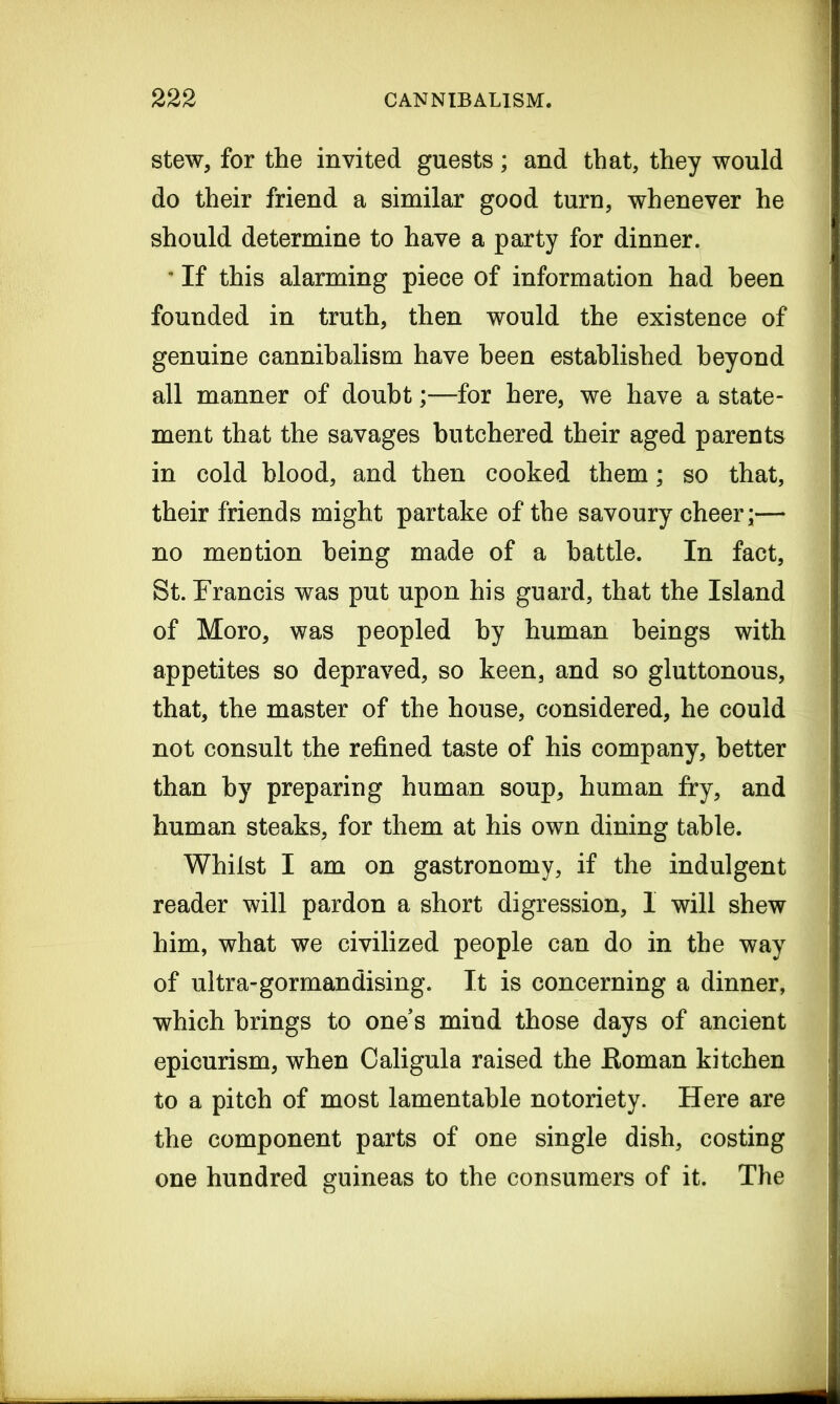 stew, for the invited guests; and that, they would do their friend a similar good turn, whenever he should determine to have a party for dinner. 4 If this alarming piece of information had been founded in truth, then would the existence of genuine cannibalism have been established beyond all manner of doubt;—for here, we have a state- ment that the savages butchered their aged parents in cold blood, and then cooked them; so that, their friends might partake of the savoury cheer;— no mention being made of a battle. In fact, St. Francis was put upon his guard, that the Island of Moro, was peopled by human beings with appetites so depraved, so keen, and so gluttonous, that, the master of the house, considered, he could not consult the refined taste of his company, better than by preparing human soup, human fry, and human steaks, for them at his own dining table. Whilst I am on gastronomy, if the indulgent reader will pardon a short digression, 1 will shew him, what we civilized people can do in the way of ultra-gormandising. It is concerning a dinner, which brings to ones mind those days of ancient epicurism, when Caligula raised the ftoman kitchen to a pitch of most lamentable notoriety. Here are the component parts of one single dish, costing one hundred guineas to the consumers of it. The