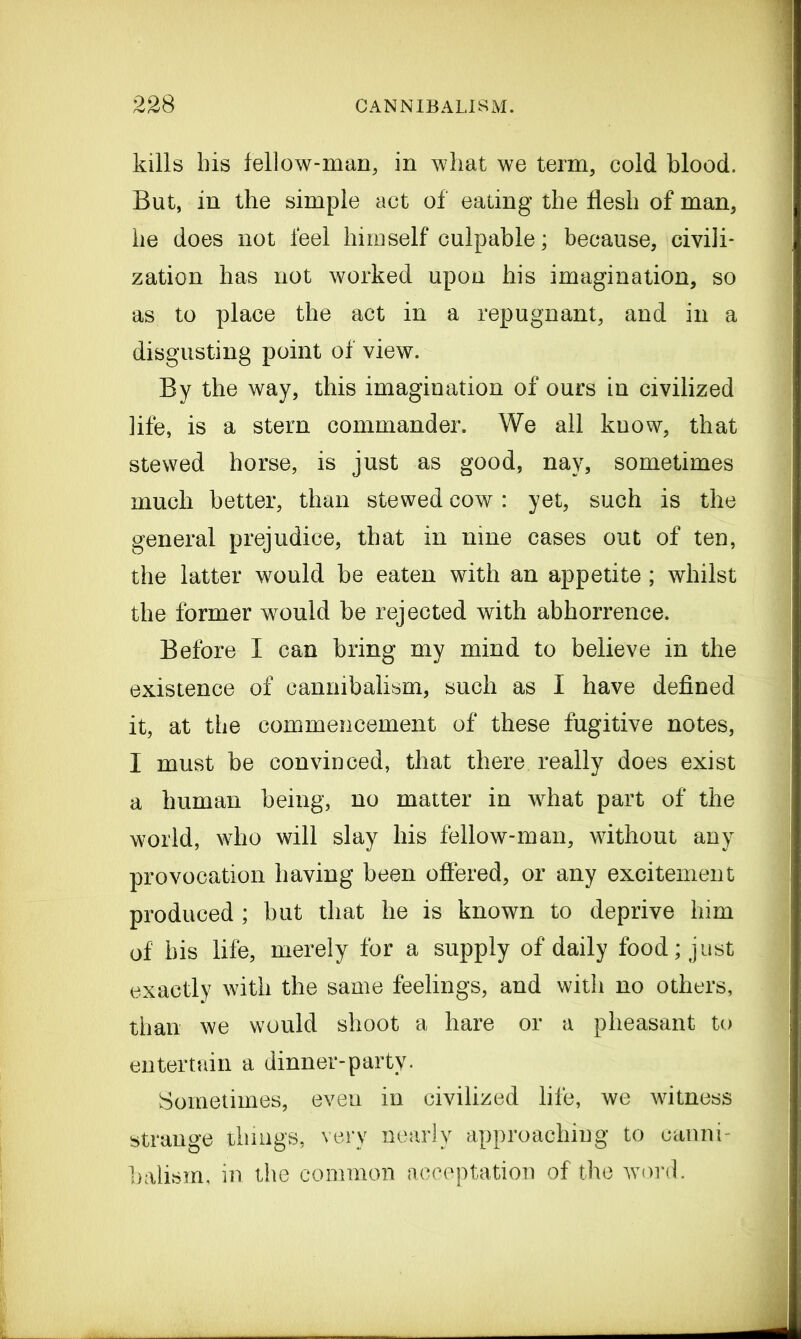 kills his fellow-man, in what we term, cold blood. But, in the simple act of eating the flesh of man, he does not feel himself culpable; because, civili- zation has not worked upon his imagination, so as to place the act in a repugnant, and in a disgusting point of view. By the way, this imagination of ours in civilized life, is a stem commander. We all know, that stewed horse, is just as good, nay, sometimes much better, than stewed cow: yet, such is the general prejudice, that in nine cases out of ten, the latter would be eaten with an appetite; whilst the former would be rejected with abhorrence. Before I can bring my mind to believe in the existence of cannibalism, such as I have defined it, at the commencement of these fugitive notes, I must be convinced, that there really does exist a human being, no matter in what part of the world, who will slay his fellow-man, without any provocation having been offered, or any excitement produced ; but that he is known to deprive him of his life, merely for a supply of daily food; just exactly with the same feelings, and with no others, than we would shoot a hare or a pheasant to entertain a dinner-party. Sometimes, even in civilized life, we witness strange things, very nearly approaching to canni- balism, in the common acceptation of the word.