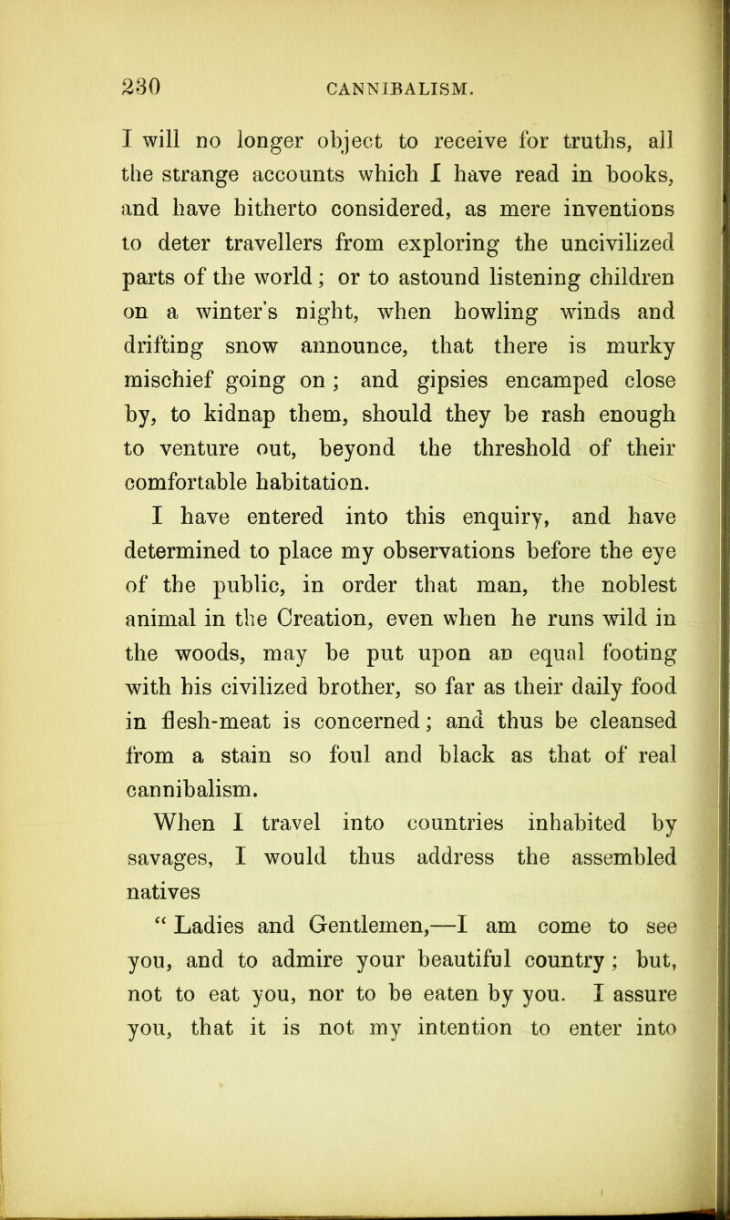 I will no longer object to receive for truths, all the strange accounts which I have read in books, and have hitherto considered, as mere inventions to deter travellers from exploring the uncivilized parts of the world; or to astound listening children on a winter’s night, when howling winds and drifting snow announce, that there is murky mischief going on; and gipsies encamped close by, to kidnap them, should they be rash enough to venture out, beyond the threshold of their comfortable habitation. I have entered into this enquiry, and have determined to place my observations before the eye of the public, in order that man, the noblest animal in the Creation, even when he runs wild in the woods, may be put upon an equal footing with his civilized brother, so far as their daily food in flesh-meat is concerned; and thus be cleansed from a stain so foul and black as that of real cannibalism. When I travel into countries inhabited by savages, I would thus address the assembled natives “ Ladies and Gentlemen,—I am come to see you, and to admire your beautiful country; but, not to eat you, nor to be eaten by you. I assure you, that it is not my intention to enter into