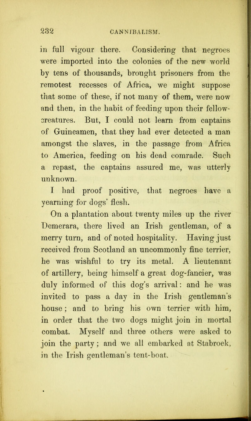 in full vigour there. Considering that negroes were imported into the colonies of the new world hy tens of thousands, brought prisoners from the remotest recesses of Africa, we might suppose that some of these, if not many of them, were now and then, in the habit of feeding upon their fellow- creatures. But, I could not learn from captains of Guineamen, that they had ever detected a man amongst the slaves, in the passage from Africa to America, feeding on his dead comrade. Such a repast, the captains assured me, was utterly unknown. I had proof positive, that negroes have a yearning for dogs’ flesh. On a plantation about twenty miles up the river Demerara, there lived an Irish gentleman, of a merry turn, and of noted hospitality. Having just received from Scotland an uncommonly fine terrier, he was wishful to try its metal. A lieutenant of artillery, being himself a great dog-fancier, was duly informed of this dog’s arrival: and he was invited to pass a day in the Irish gentleman’s house; and to bring his own terrier with him, in order that the two dogs might join in mortal combat. Myself and three others were asked to join the party; and we all embarked at Stabroek, in the Irish gentleman’s tent-boat.