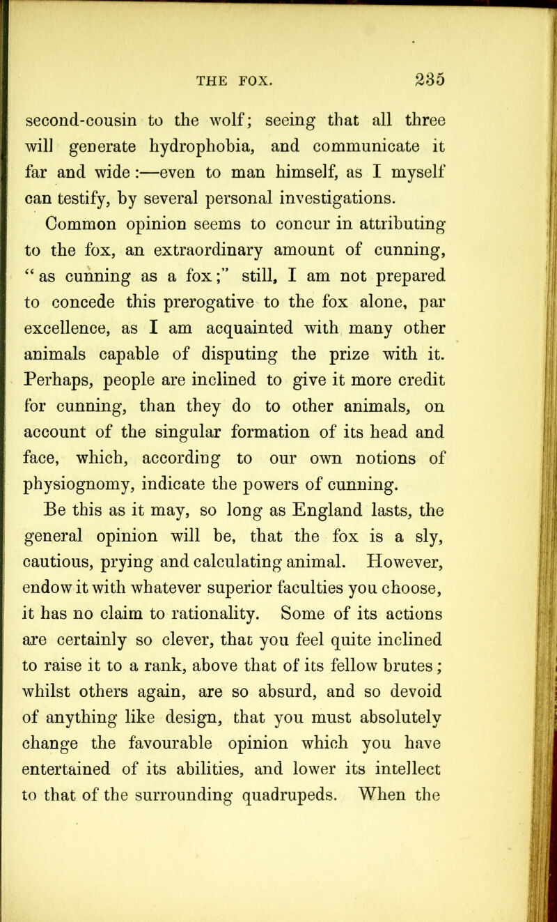 second-cousin to the wolf; seeing that all three wil] generate hydrophobia, and communicate it far and wide:—even to man himself, as I myself can testify, by several personal investigations. Common opinion seems to concur in attributing to the fox, an extraordinary amount of cunning, “ as cunning as a foxstill, I am not prepared to concede this prerogative to the fox alone, par excellence, as I am acquainted with many other animals capable of disputing the prize with it. Perhaps, people are inclined to give it more credit for cunning, than they do to other animals, on account of the singular formation of its head and face, which, according to our own notions of physiognomy, indicate the powers of cunning. Be this as it may, so long as England lasts, the general opinion will be, that the fox is a sly, cautious, prying and calculating animal. However, endow it with whatever superior faculties you choose, it has no claim to rationality. Some of its actions are certainly so clever, that you feel quite inclined to raise it to a rank, above that of its fellow brutes; whilst others again, are so absurd, and so devoid of anything like design, that you must absolutely change the favourable opinion which you have entertained of its abilities, and lower its intellect to that of the surrounding quadrupeds. When the