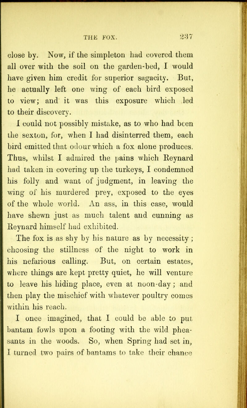 close by. Now, if the simpleton had covered them all over with the soil on the garden-bed, I would have given him credit for superior sagacity. But, he actually left one wing of each bird exposed to view; and it was this exposure which led to their discovery. I could not possibly mistake, as to who had been the sexton, for, when I had disinterred them, each bird emitted that odour which a fox alone produces. Thus, whilst I admired the pains which Reynard had taken in covering up the turkeys, I condemned his folly and want of judgment, in leaving the wing of his murdered prey, exposed to the eyes of the whole world. An ass, in this case, would have shewn just as much talent and cunning as Reynard himself had exhibited. The fox is as shy by his nature as by necessity; choosing the stillness of the night to work in his nefarious calling. But, on certain estates, where things are kept pretty quiet, he will venture to leave his hiding place, even at noon-day; and then play the mischief with whatever poultry comes within his reach. I once imagined, that I could be able to put bantam fowls upon a footing with the wild phea- sants in the woods. So, when Spring had set in, I turned two pairs of bantams to take their chance