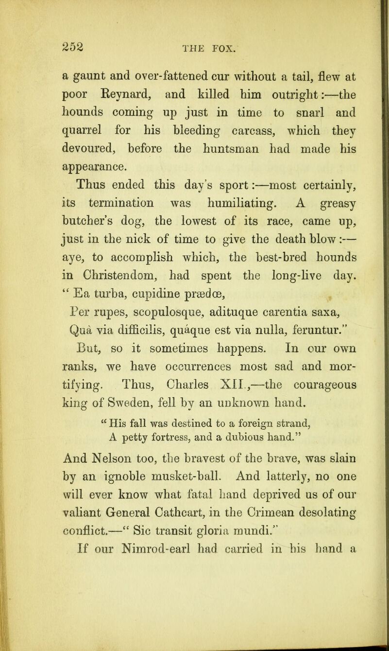 a gaunt and over-fattened cur without a tail, flew at poor Reynard, and killed him outright:—the hounds coming up just in time to snarl and quarrel for his bleeding carcass, which they devoured, before the huntsman had made his appearance. Thus ended this day’s sportmost certainly, its termination was humiliating. A greasy butcher’s dog, the lowest of its race, came up, just in the nick of time to give the death blow:— aye, to accomplish which, the best-bred hounds in Christendom, had spent the long-live day. “ Ea turba, cupidine p me dee, Per rupes, scopulosque, adituque carentia saxa, Qua via difficilis, quaque est via nulla, feruntur.” But, so it sometimes happens. In our owTn ranks, we have occurrences most sad and mor- tifying. Thus, Charles XII.,—the courageous king of Sweden, fell by an unknown hand. u His fall was destined to a foreign strand, A petty fortress, and a dubious hand.” And Nelson too, the bravest of the brave, was slain by an ignoble musket-ball And latterly, no one will ever know what fatal hand deprived us of our valiant General Cathcart, in the Crimean desolating conflict.—“ Sic transit gloria mundi.” If our Nimrod-earl had carried in his hand a