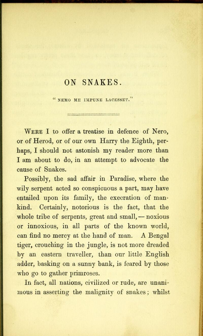 ON SNAKES. NEMO ME IMPUNE LACESSET.” Were I to offer a treatise in defence of Nero, or of Herod, or of our own Harry the Eighth, per- haps, I should not astonish my reader more than I am about to do, in an attempt to advocate the cause of Snakes. Possibly, the sad affair in Paradise, where the wily serpent acted so conspicuous a part, may have entailed upon its family, the execration of man- kind. Certainly, notorious is the fact, that the whole tribe of serpents, great and small, — noxious or innoxious, in all parts of the known world, can find no mercy at the hand of man. A Bengal tiger, crouching in the jungle, is not more dreaded by an eastern traveller, than our little English adder, basking on a sunny bank, is feared by those who go to gather primroses. In fact, all nations, civilized or rude, are unani- mous in asserting the malignity of snakes; whilst