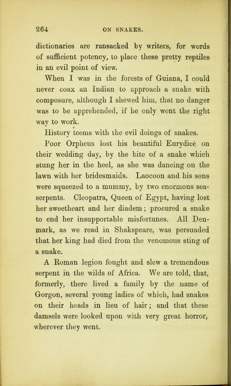 dictionaries are ransacked by writers, for words of sufficient potency, to place these pretty reptiles in an evil point of view. When I was in the forests of Guiana, I could never coax an Indian to approach a snake with composure, although I shewed him, that no danger was to be apprehended, if he only went the right way to work. History teems with the evil doings of snakes. Poor Orpheus lost his beautiful Eurydice on their wedding day, by the bite of a snake which stung her in the heel, as she was dancing on the lawn with her bridesmaids. Laocoon and his sons were squeezed to a mummy, by two enormous sea- serpents. Cleopatra, Queen of Egypt, having lost her sweetheart and her diadem; procured a snake to end her insupportable misfortunes. All Den- mark, as we read in Sliakspeare, was persuaded that her king had died from the venomous sting of a snake. A Eoman legion fought and slew a tremendous serpent in the wilds of Africa. We are told, that, formerly, there lived a family by the name of Gorgon, several young ladies of which, had snakes on their heads in lieu of hair; and that these damsels were looked upon with very great horror, wherever they went.