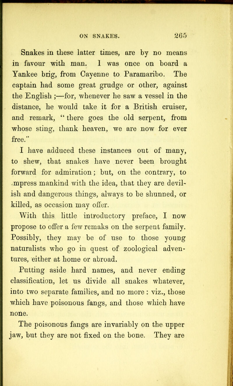 Snakes in these latter times, are by no means in favour with man. 1 was once on hoard a Yankee brig, from Cayenne to Paramaribo. The captain had some great grudge or other, against the English ;—for, whenever he saw a vessel in the distance, he would take it for a British cruiser, and remark, “ there goes the old serpent, from whose sting, thank heaven, we are now for ever free.” I have adduced these instances out of many, to shew, that snakes have never been brought forward for admiration; but, on the contrary, to mpress mankind with the idea, that they are devil- ish and dangerous things, always to be shunned, or killed, as occasion may offer. With this little introductory preface, I now propose to offer a fewremaks on the serpent family. Possibly, they may be of use to those young naturalists who go in quest of zoological adven- tures, either at home or abroad. Putting aside hard names, and never ending classification, let us divide all snakes whatever, into two separate families, and no more : viz., those which have poisonous fangs, and those which have none. The poisonous fangs are invariably on the upper jaw, but they are not fixed on the bone. They are