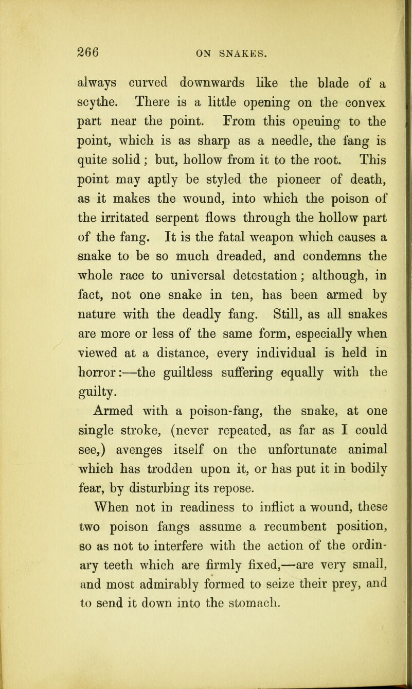 always curved downwards like the blade of a scythe. There is a little opening on the convex part near the point. From this opening to the point, which is as sharp as a needle, the fang is quite solid ; but, hollow from it to the root. This point may aptly be styled the pioneer of death, as it makes the wound, into which the poison of the irritated serpent flows through the hollow part of the fang. It is the fatal weapon which causes a snake to be so much dreaded, and condemns the whole race to universal detestation; although, in fact, not one snake in ten, has been armed by nature with the deadly fang. Still, as all snakes are more or less of the same form, especially when viewed at a distance, every individual is held in horror:—the guiltless suffering equally with the guilty. Armed with a poison-fang, the snake, at one single stroke, (never repeated, as far as I could see,) avenges itself on the unfortunate animal which has trodden upon it, or has put it in bodily fear, by disturbing its repose. When not in readiness to inflict a wound, these two poison fangs assume a recumbent position, so as not to interfere with the action of the ordin- ary teeth which are firmly fixed,—are very small, and most admirably formed to seize their prey, and to send it down into the stomach.