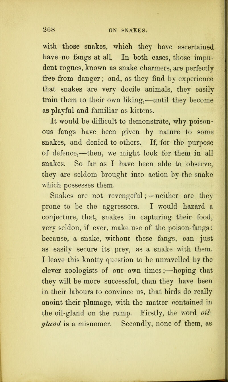 with those snakes, which they have ascertained have no fangs at all. In both cases, those impu- dent rogues, known as snake charmers, are perfectly free from danger; and, as they find by experience that snakes are very docile animals, they easily train them to their own liking,—until they become as playful and familiar as kittens. It would be difficult to demonstrate, why poison- ous fangs have been given by nature to some snakes, and denied to others. If, for the purpose of defence,—then, we might look for them in all snakes. So far as I have been able to observe, they are seldom brought into action by the snake which possesses them. Snakes are not revengeful; —neither are they prone to be the aggressors. I would hazard a conjecture, that, snakes in capturing their food, very seldon, if ever, make use of the poison-fangs: because, a snake, without these fangs, can just as easily secure its prey, as a snake with them. I leave this knotty question to be unravelled by the clever zoologists of our own times;—hoping that they will be more successful, than they have been in their labours to convince us, that birds do really anoint their plumage, with the matter contained in the oil-gland on the rump. Firstly, the word oil- gland is a misnomer. Secondly, none of them, as