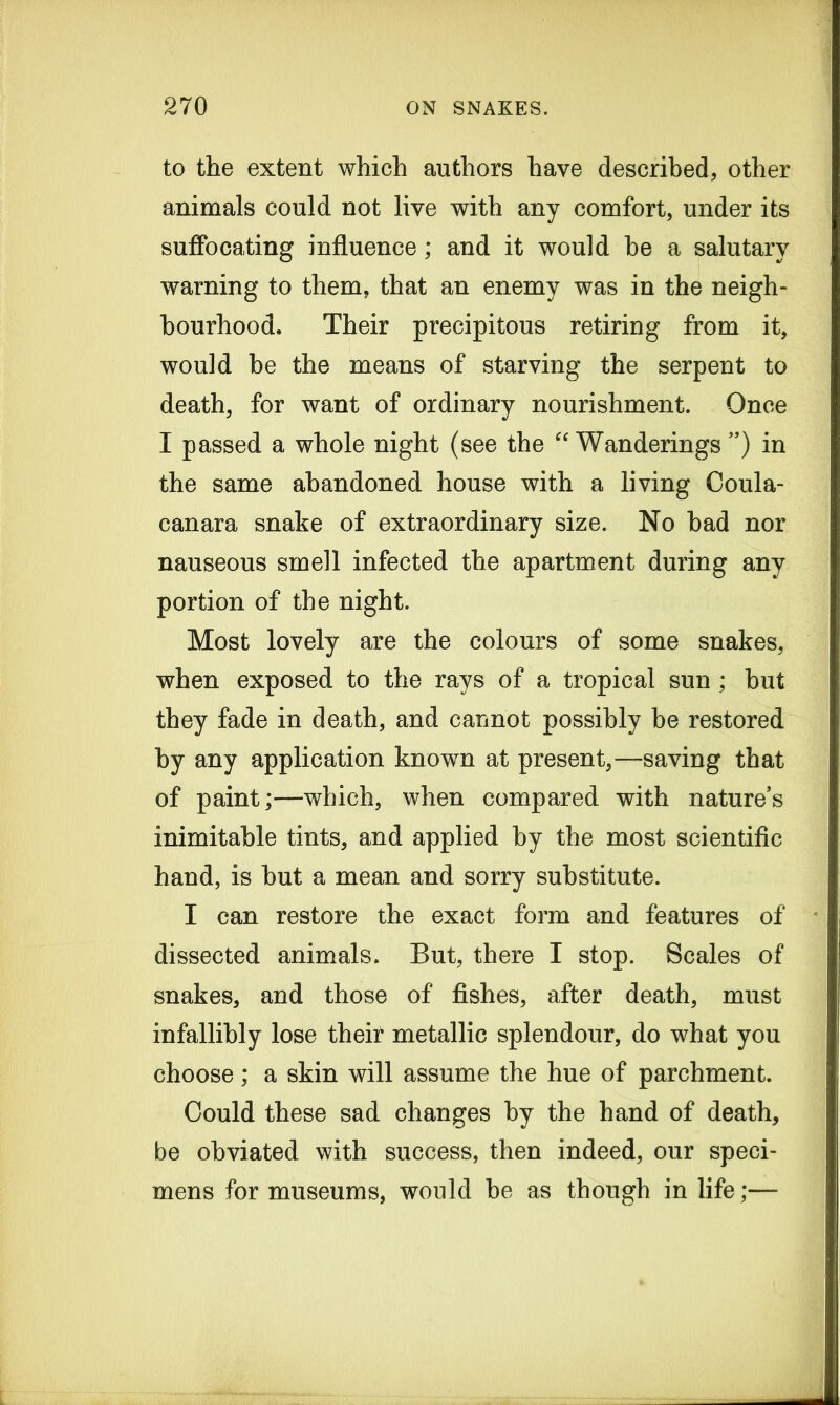 to the extent which authors have described, other animals could not live with any comfort, under its suffocating influence; and it would he a salutary warning to them, that an enemy was in the neigh- bourhood. Their precipitous retiring from it, would be the means of starving the serpent to death, for want of ordinary nourishment. Once I passed a whole night (see the “ Wanderings ”) in the same abandoned house with a living Coula- canara snake of extraordinary size. No had nor nauseous smell infected the apartment during any portion of the night. Most lovely are the colours of some snakes, when exposed to the rays of a tropical sun ; but they fade in death, and cannot possibly he restored by any application known at present,—saving that of paint;—which, when compared with nature’s inimitable tints, and applied by the most scientific hand, is hut a mean and sorry substitute. I can restore the exact form and features of dissected animals. But, there I stop. Scales of snakes, and those of fishes, after death, must infallibly lose their metallic splendour, do what you choose; a skin will assume the hue of parchment. Could these sad changes by the hand of death, be obviated with success, then indeed, our speci- mens for museums, would he as though in life;—