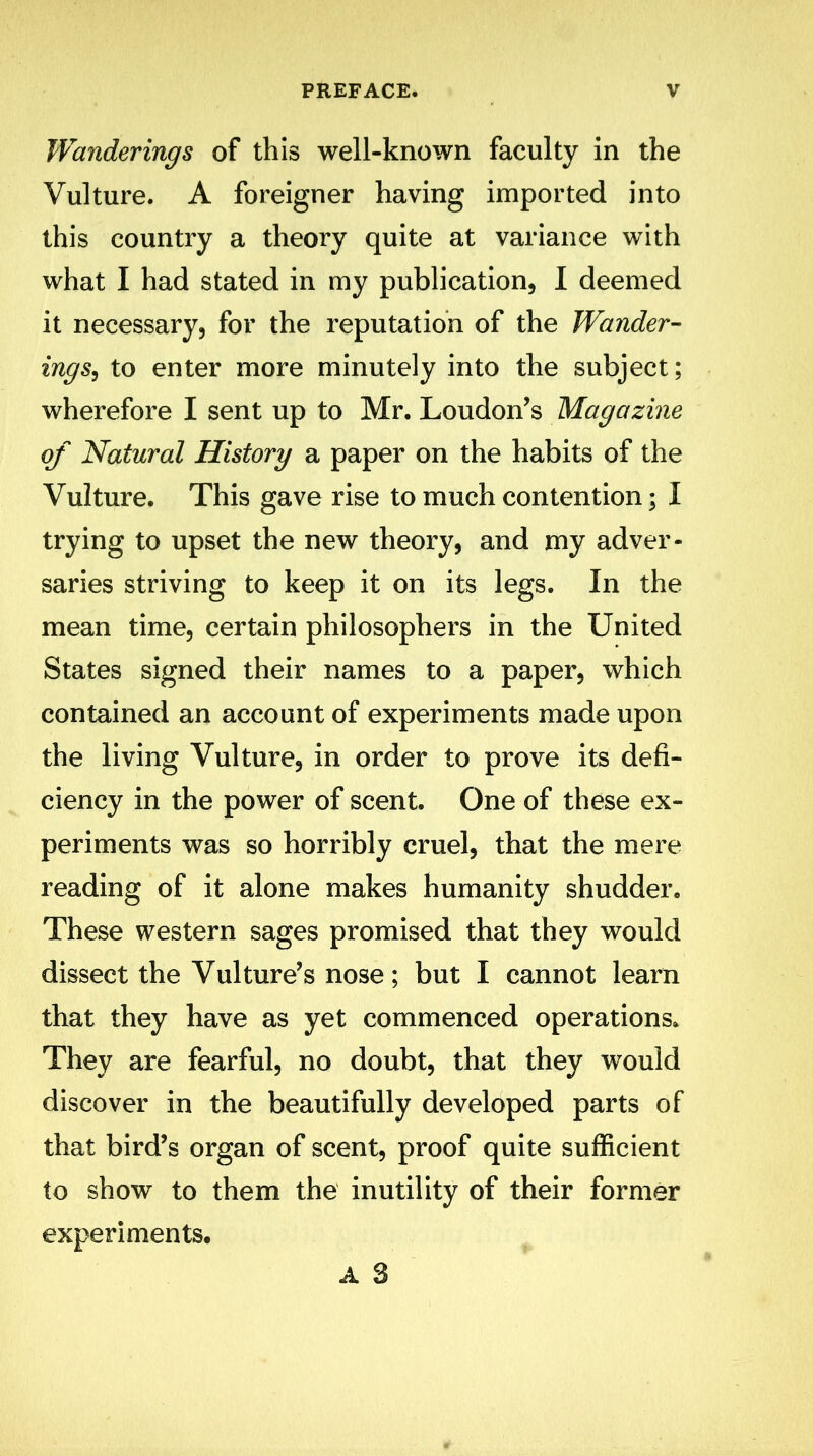 Wanderings of this well-known faculty in the Vulture. A foreigner having imported into this country a theory quite at variance with what I had stated in my publication, I deemed it necessary, for the reputation of the Wander- ings, to enter more minutely into the subject; wherefore I sent up to Mr. Loudon’s Magazine of Natural History a paper on the habits of the Vulture. This gave rise to much contention; I trying to upset the new theory, and my adver- saries striving to keep it on its legs. In the mean time, certain philosophers in the United States signed their names to a paper, which contained an account of experiments made upon the living Vulture, in order to prove its defi- ciency in the power of scent. One of these ex- periments was so horribly cruel, that the mere reading of it alone makes humanity shudder. These western sages promised that they would dissect the Vulture’s nose; but I cannot learn that they have as yet commenced operations. They are fearful, no doubt, that they would discover in the beautifully developed parts of that bird’s organ of scent, proof quite sufficient to show to them the inutility of their former experiments. A 3