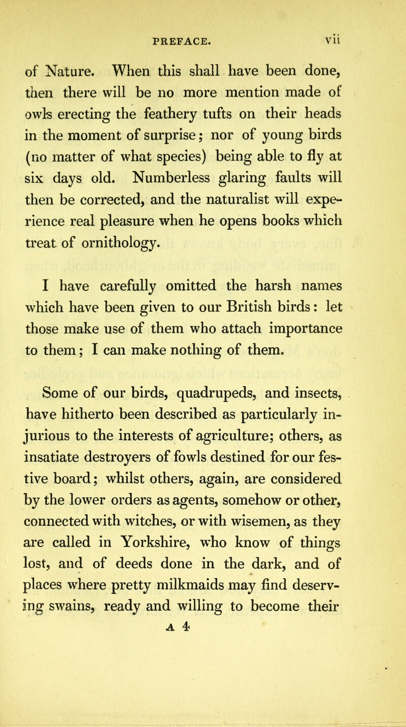 of Nature. When this shall have been done, then there will be no more mention made of owls erecting the feathery tufts on their heads in the moment of surprise; nor of young birds (no matter of what species) being able to fly at six days old. Numberless glaring faults will then be corrected, and the naturalist will expe- rience real pleasure when he opens books which treat of ornithology. I have carefully omitted the harsh names which have been given to our British birds: let those make use of them who attach importance to them; I can make nothing of them. Some of our birds, quadrupeds, and insects, have hitherto been described as particularly in- jurious to the interests of agriculture; others, as insatiate destroyers of fowls destined for our fes- tive board; whilst others, again, are considered by the lower orders as agents, somehow or other, connected with witches, or with wisemen, as they are called in Yorkshire, who know of things lost, and of deeds done in the dark, and of places where pretty milkmaids may find deserv- ing swains, ready and willing to become their