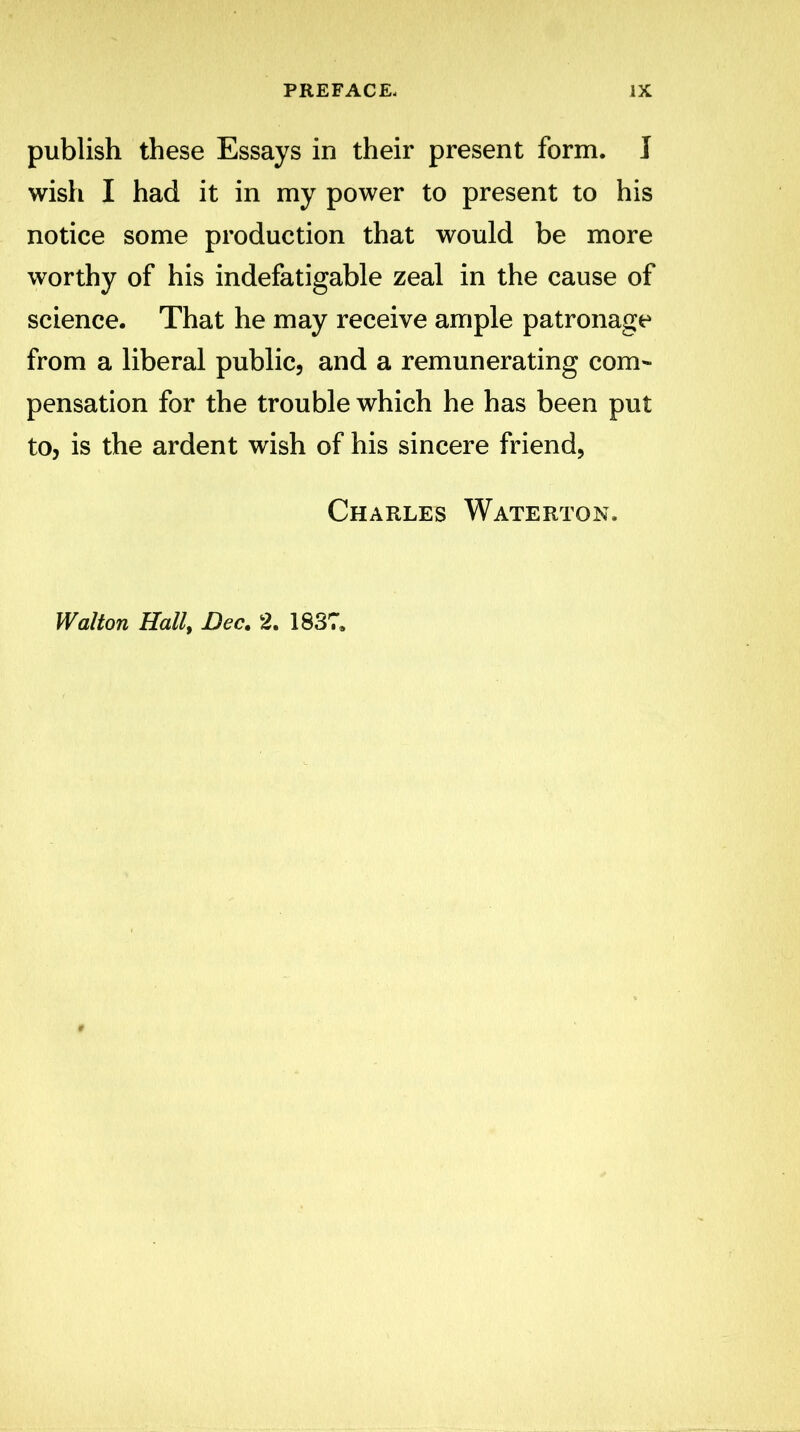 publish these Essays in their present form. I wish I had it in my power to present to his notice some production that would be more worthy of his indefatigable zeal in the cause of science. That he may receive ample patronage from a liberal public, and a remunerating com- pensation for the trouble which he has been put to, is the ardent wish of his sincere friend, Charles Waterton. Walton Hall, Dec. 2. 1837.