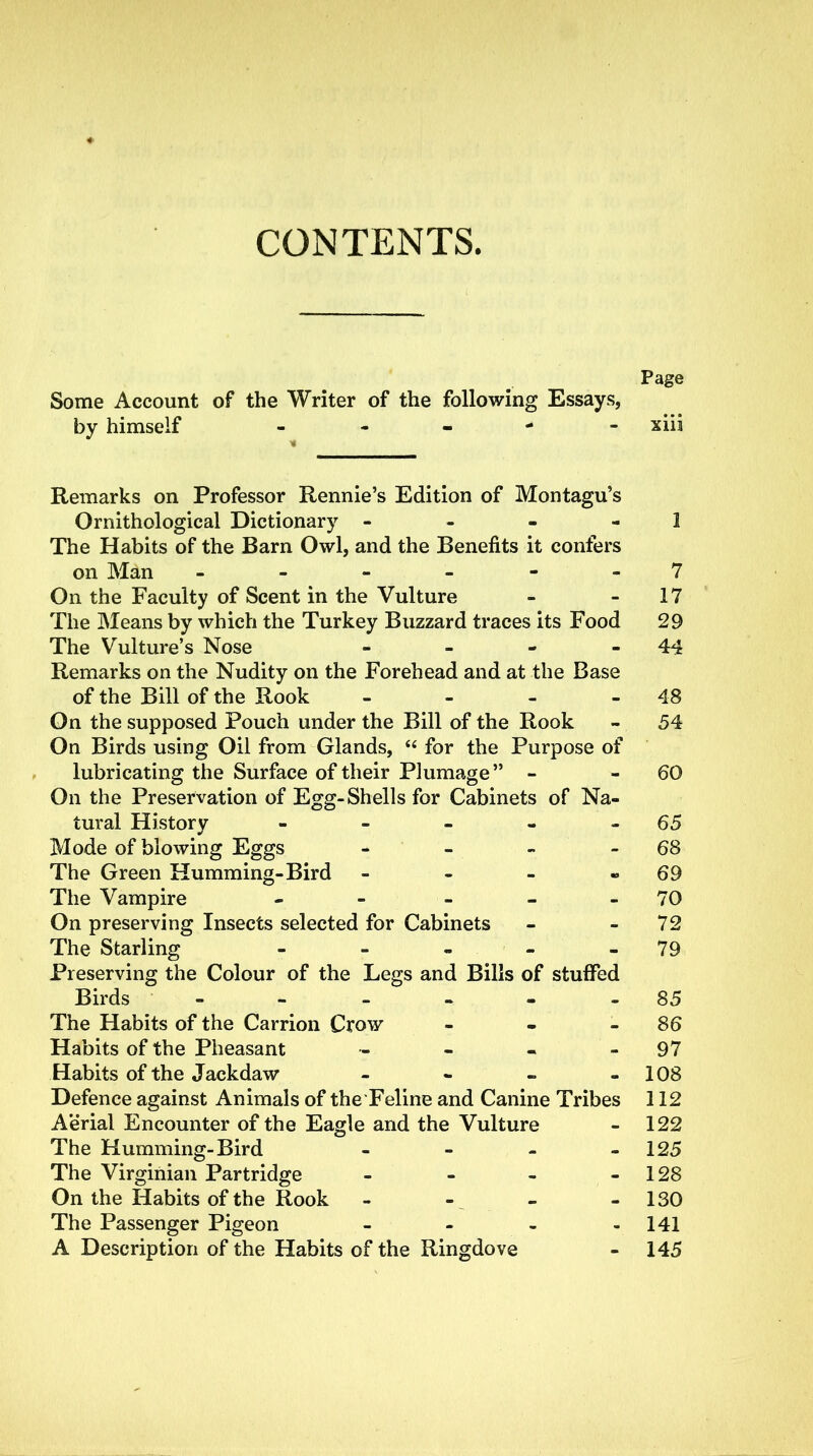 CONTENTS. Page Some Account of the Writer of the following Essays, by himself ----- xiii Remarks on Professor Rennie’s Edition of Montagu’s Ornithological Dictionary 1 The Habits of the Barn Owl, and the Benefits it confers on Man ------ 7 On the Faculty of Scent in the Vulture - 17 The Means by which the Turkey Buzzard traces its Food 29 The Vulture’s Nose - - - 44 Remarks on the Nudity on the Forehead and at the Base of the Bill of the Rook - - - 48 On the supposed Pouch under the Bill of the Rook - 54 On Birds using Oil from Glands, “ for the Purpose of lubricating the Surface of their Plumage ” - 60 On the Preservation of Egg-Shells for Cabinets of Na- tural History - - - - 65 Mode of blowing Eggs - - - - 68 The Green Humming-Bird - - - « 69 The Vampire - - - - - 70 On preserving Insects selected for Cabinets - - 72 The Starling - - - - - 79 Preserving the Colour of the Legs and Bills of stuffed Birds - - - - - 85 The Habits of the Carrion Crow - - 86 Habits of the Pheasant - - - 97 Habits of the Jackdaw - - - - 108 Defence against Animals of the Feline and Canine Tribes 112 Aerial Encounter of the Eagle and the Vulture - 122 The Humming-Bird - - - - 125 The Virginian Partridge - - - - 128 On the Habits of the Rook - - - - 130 The Passenger Pigeon - - - - 141 A Description of the Habits of the Ringdove - 145