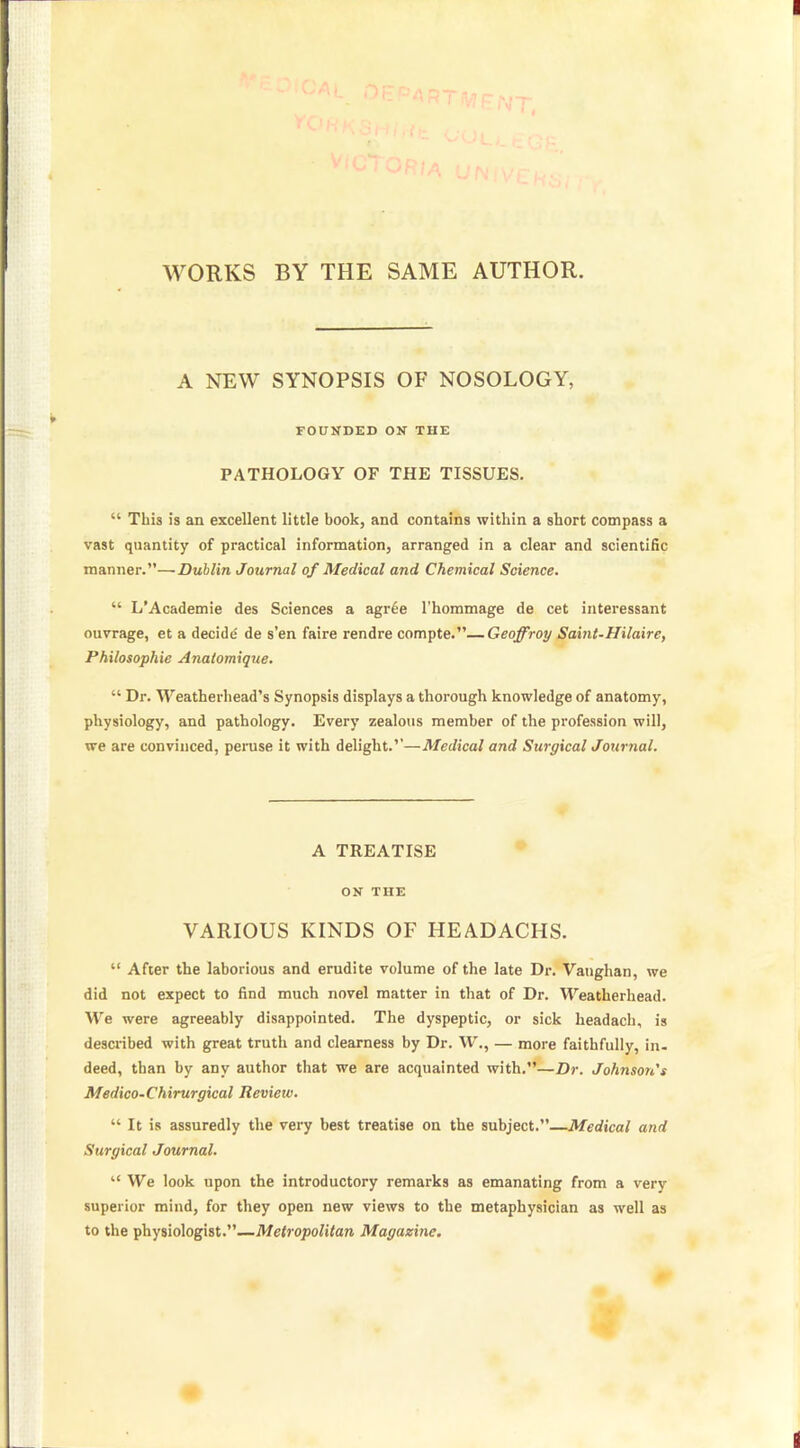 WORKS BY THE SAME AUTHOR. A NEW SYNOPSIS OF NOSOLOGY, FOUNDED ON THE PATHOLOGY OF THE TISSUES.  This is an excellent little book, and contains within a short compass a vast quantity of practical information, arranged in a clear and scientific manner.—Dublin Journal of Medical and Chemical Science.  L'Academie des Sciences a agr£e l'hommage de cet interessant ouvrage, et a decide de s'en faire rendre compte.—Geoffroy Saint-Hilaire, Philosophic Anatomique.  Dr. Weatherhead's Synopsis displays a thorough knowledge of anatomy, physiology, and pathology. Every zealous member of the profession will, we are convinced, peruse it with delight.''—Medical and Surgical Journal. A TREATISE ON THE VARIOUS KINDS OF HEADACHS.  After the laborious and erudite volume of the late Dr. Vanghan, we did not expect to find much novel matter in that of Dr. Weatherhead. We were agreeably disappointed. The dyspeptic, or sick headach, is described with great truth and clearness by Dr. W., — more faithfully, in. deed, than by any author that we are acquainted with.—Dr. Johnson's Medico-Chirurgical Review.  It is assuredly the very best treatise on the subject.—Medical and Surgical Journal.  We look upon the introductory remarks as emanating from a very superior mind, for they open new views to the metaphysician as well as to the physiologist.—Metropolitan Magazine.