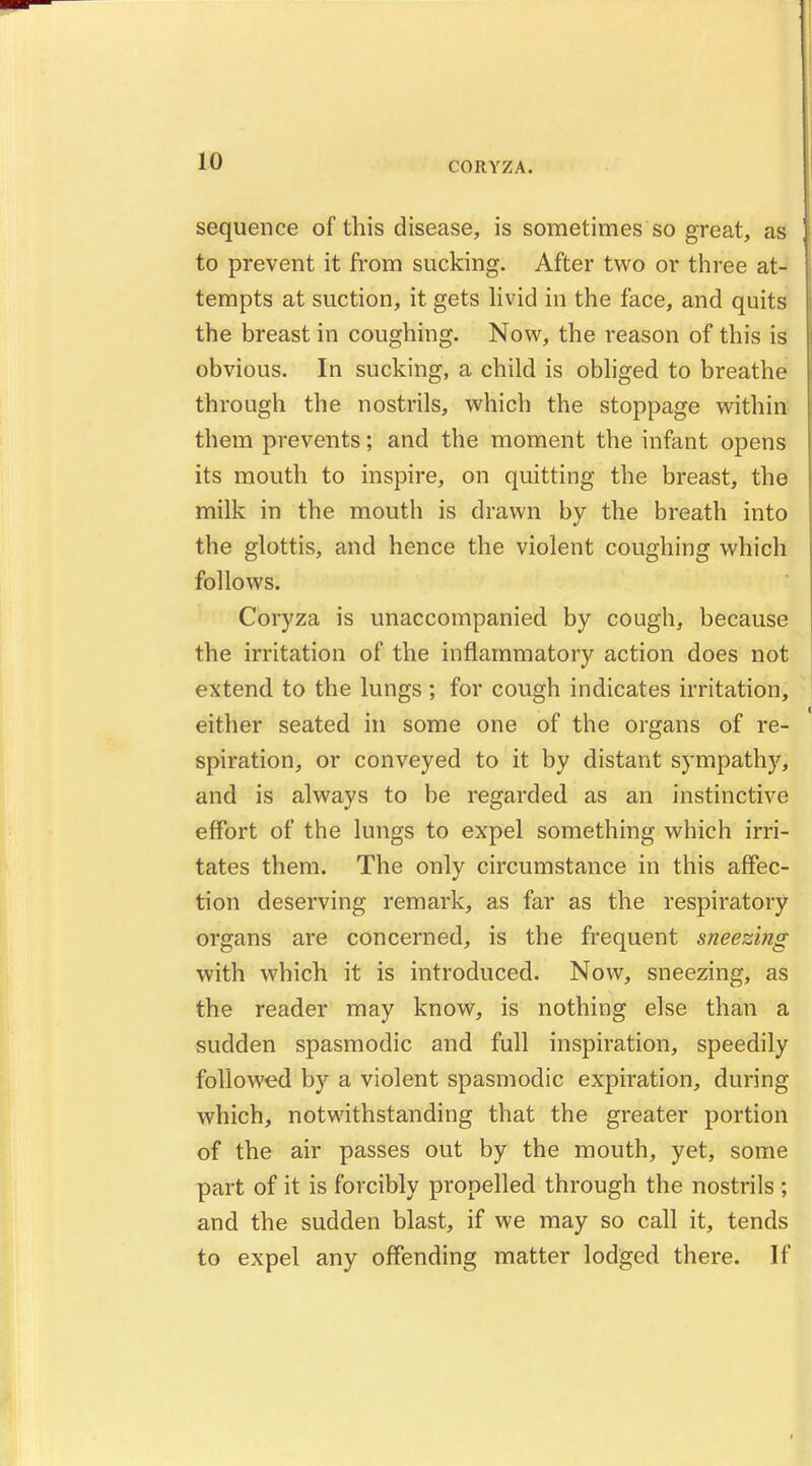 CORYZA. sequence of this disease, is sometimes so great, as to prevent it from sucking. After two or three at- tempts at suction, it gets livid in the face, and quits the breast in coughing. Now, the reason of this is obvious. In sucking, a child is obliged to breathe through the nostrils, which the stoppage within them prevents; and the moment the infant opens its mouth to inspire, on quitting the breast, the milk in the mouth is drawn by the breath into the glottis, and hence the violent coughing which follows. Coryza is unaccompanied by cough, because the irritation of the inflammatory action does not extend to the lungs ; for cough indicates irritation, either seated in some one of the organs of re- spiration, or conveyed to it by distant sympathy, and is always to be regarded as an instinctive effort of the lungs to expel something which irri- tates them. The only circumstance in this affec- tion deserving remark, as far as the respiratory organs are concerned, is the frequent sneezing with which it is introduced. Now, sneezing, as the reader may know, is nothing else than a sudden spasmodic and full inspiration, speedily followed by a violent spasmodic expiration, during which, notwithstanding that the greater portion of the air passes out by the mouth, yet, some part of it is forcibly propelled through the nostrils ; and the sudden blast, if we may so call it, tends to expel any offending matter lodged there. If