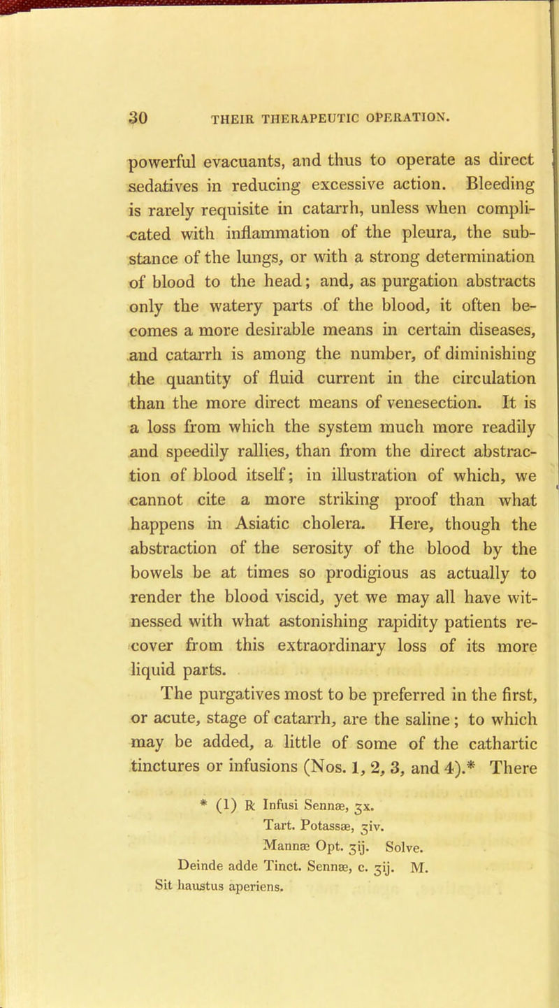 powerful evacuants, and thus to operate as direct sedatives in reducing excessive action. Bleeding is rarely requisite in catarrh, unless when compli- •cated with inflammation of the pleura, the sub- stance of the lungs, or with a strong determination of blood to the head; and, as purgation abstracts only the watery parts of the blood, it often be- comes a more desirable means in certain diseases, and catarrh is among the number, of diminishing the quantity of fluid current in the circulation than the more direct means of venesection. It is a loss from which the system much more readily and speedily rallies, than from the direct abstrac- tion of blood itself; in illustration of which, we cannot cite a more striking proof than what happens in Asiatic cholera. Here, though the abstraction of the serosity of the blood by the bowels be at times so prodigious as actually to render the blood viscid, yet we may all have wit- nessed with what astonishing rapidity patients re- cover from this extraordinary loss of its more liquid parts. The purgatives most to be preferred in the first, or acute, stage of catarrh, are the saline; to which may be added, a little of some of the cathartic tinctures or infusions (Nos. 1, 2, 3, and 4).* There * (1) R Infusi Sennae, gx. Tart. Potassse, jiv. Mannae Opt. 31J. Solve. Deinde adde Tinct. Sennae, c. 3y. M. Sit haustus aperiens.