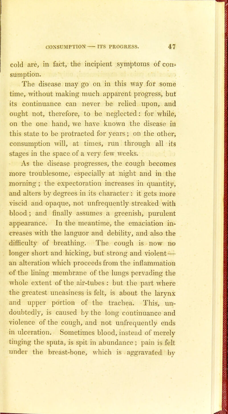 cold are, in fact, the incipient symptoms of con- sumption. The disease may go on in this way for some time, without making much apparent progress, but its continuance can never be relied upon, and ought not, therefore, to be neglected: for while, on the one hand, we have known the disease in this state to be protracted for years; on the other, consumption will, at times, run through all its stages in the space of a very few weeks. As the disease progresses, the cough becomes more troublesome, especially at night and in the morning; the expectoration increases in quantity, and alters by degrees in its character : it gets more viscid and opaque, not unfrequently streaked with blood; and finally assumes a greenish, purulent appearance. In the meantime, the emaciation in- creases with the languor and debility, and also the difficulty of breathing. The cough is now no longer short and nicking, but strong and violent— an alteration which proceeds from the inflammation of the lining membrane of the lungs pervading the whole extent of the air-tubes : but the part where the greatest uneasiness is felt, is about the larynx and upper portion of the trachea. This, un- doubtedly, is caused by the long continuance and violence of the cough, and not unfrequently ends in ulceration. Sometimes blood, instead of merely tinging the sputa, is spit in abundance; pain is felt under the breast-bone, which is aggravated bv