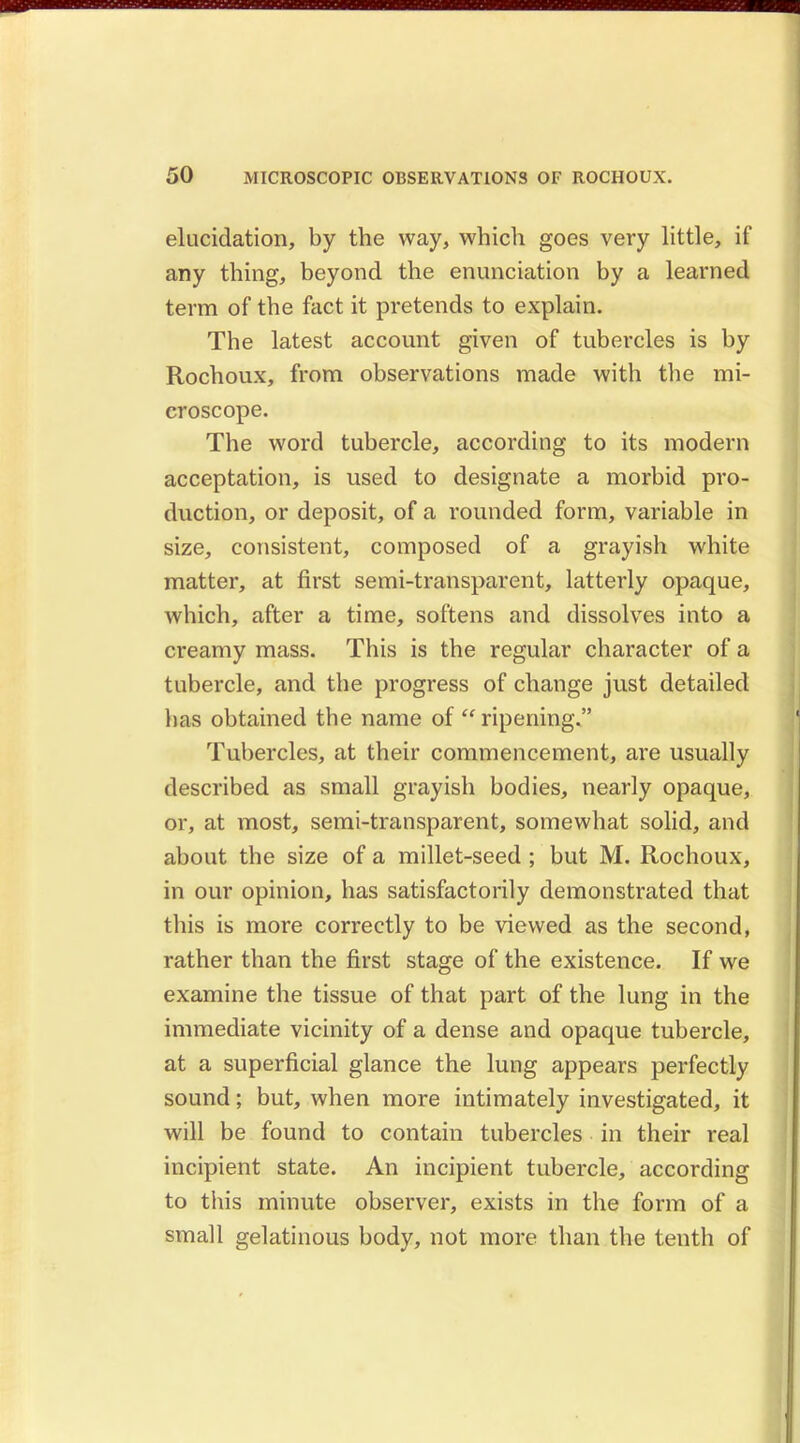 elucidation, by the way, which goes very little, if any thing, beyond the enunciation by a learned term of the fact it pretends to explain. The latest account given of tubercles is by Rochoux, from observations made with the mi- croscope. The word tubercle, according to its modern acceptation, is used to designate a morbid pro- duction, or deposit, of a rounded form, variable in size, consistent, composed of a grayish white matter, at first semi-transparent, latterly opaque, which, after a time, softens and dissolves into a creamy mass. This is the regular character of a tubercle, and the progress of change just detailed has obtained the name of  ripening. Tubercles, at their commencement, are usually described as small grayish bodies, nearly opaque, or, at most, semi-transparent, somewhat solid, and about the size of a millet-seed ; but M. Rochoux, in our opinion, has satisfactorily demonstrated that this is more correctly to be viewed as the second, rather than the first stage of the existence. If we examine the tissue of that part of the lung in the immediate vicinity of a dense and opaque tubercle, at a superficial glance the lung appears perfectly sound; but, when more intimately investigated, it will be found to contain tubercles in their real incipient state. An incipient tubercle, according to this minute observer, exists in the form of a small gelatinous body, not more than the tenth of