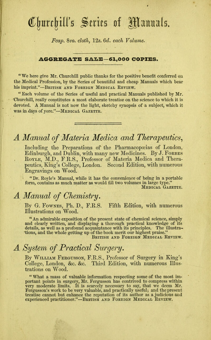 Fcap. 8vo. cloth, 12s. 6d. each Volume. AGGREGATE SAXiE—61,000 COPIES. We here give Mr. Churchill public thanks for the positive benefit conferred on the Medical Profession, by the Series of beautifcd and cheap Manuals which bear his imprint.—British and FoeeiGtIT Medical Eeview.  Each volume of the Series of useful and practical Manuals published by Mr. 'Churchill, really constitutes a most elaborate treatise on the science to wliich it is devoted. A Manual is not now the light, sketchy synopsis of a subject, which it was in days of yore,—Medical Gazette. A Manual of Materia Medica and Therapeutics^ Including the Preparations of tlie Pharmacopoeias of London, Edinlmrgh, and Dublin, with many new Medicines. By J. Forbes EoYLE, M.D., F R.S., Professor of Materia Medica and Thera- peutics, King's College, London. Second Edition, with numerous Engravings on Wood. t Dr. Eoyle's Manual, while it has the convenience of being in a portable form, contains as much matter as would fill two volumes in large type. Medical Gazette. A Manual of Chemistry, By G. FowNES, Ph. D., F.R.S. Fifth Edition, with numerous Illustrations on Wood. An admirable exposition of the present state of chemical science, simply and clearly written, and displaying a thorough practical knowledge of its details, as well as a profound acquaintance with its principles. The illustra- 'tions, and the whole getting up of the book merit our highest praise. Beitish and Foeeign Medical Review. A System of Practical Surgery. By William Fergusson, F.R.S., Professor of Surgery in King's College, London, &c. &c. Third Edition, with numerous Illus- trations on Wood.  What a mass of valuable information respecting some of the most im- portant points in surgery, Mr. Fergusson has contrived to compress within very moderate limits. It is scarcely necessary to say, that we deem Mr. Fergusson's work to be very valuable, and practically useful; and the present treatise cannot but enhance the reputation of its author as a judicious and experienced practitioner.—Beitish and Foreign Medical Eeview.