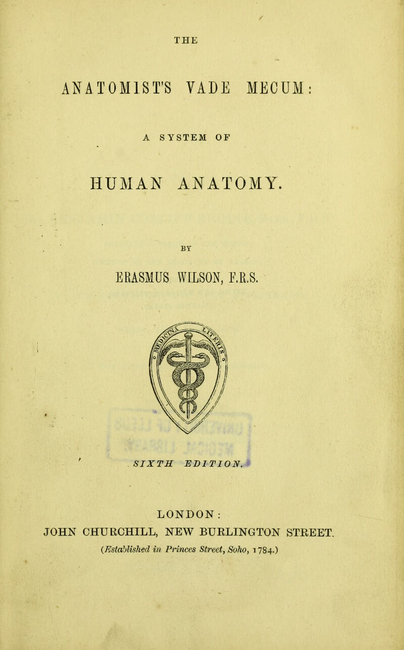 ANATOMIST'S VADE MECUM A SYSTEM OP HUMAN ANATOMY. BY ERASMUS WILSON, F.R.S. SIXTH EDITION.* LONDON: JOHN CHURCHILL, NEW BURLINGTON STREET. (Established in Princes Street, Soho, 1784.)