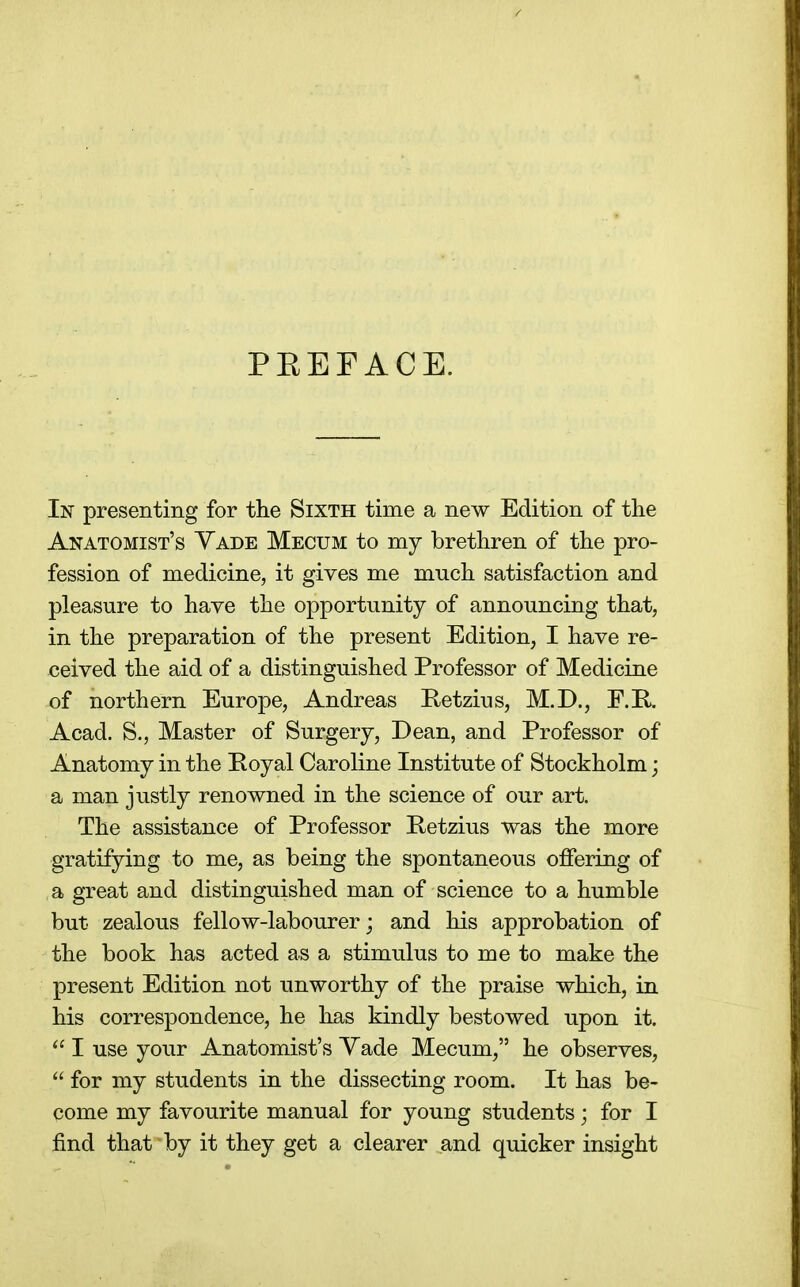 PEEFACE. In presenting for the Sixth time a new Edition of the Anatomist's Yade Mecum to my brethren of the pro- fession of medicine, it gives me much satisfaction and pleasure to have the opportunity of announcing that, in the preparation of the present Edition, I have re- ceived the aid of a distinguished Professor of Medicine of northern Europe, Andreas Retzius, M.D., F.E^ Acad. S., Master of Surgery, Dean, and Professor of Anatomy in the Poyal Caroline Institute of Stockholm; a man justly renowned in the science of our art. The assistance of Professor Petzius was the more gratifying to me, as being the spontaneous offering of a great and distinguished man of science to a humble but zealous fellow-labourer; and his approbation of the book has acted as a stimulus to me to make the present Edition not unworthy of the praise which, in his correspondence, he has kindly bestowed upon it.  I use your Anatomist's Yade Mecum, he observes,  for my students in the dissecting room. It has be- come my favourite manual for young students; for I find that by it they get a clearer and quicker insight