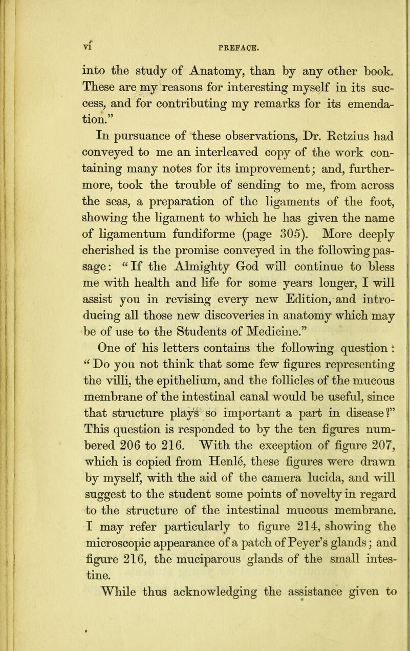 into the study of Anatomy, than by any other book. These are my reasons for interesting myself in its suc- cess, and for contributing my remarks for its emenda- tion. In pursuance of these observations, Dr. Retzius had conveyed to me an interleaved copy of the work con- taining many notes for its improvement; and, further- more, took the trouble of sending to me, from across the seas, a preparation of the ligaments of the foot, shoAving the ligament to which he has given the name of ligamentum fundiforme (page 30-5). More deeply cherished is the promise conveyed in the following pas- sage: If the Almighty God will continue to bless me with health and life for some years longer, I will assist you in revising every new Edition, and intro- ducing all those new discoveries in anatomy which may be of use to the Students of Medicine. One of his letters contains the following question :  Do you not think that some few figures representing the villi, the epithelium, and the follicles of the mucous membrane of the intestinal canal would be useful, since that structure plays so important a part in disease?' This question is responded to by the ten figures num- bered 206 to 216. With the exception of figure 207, which is copied from Henle, these figures were drawn by myself, with the aid of the camera lucida, and will suggest to the student some points of novelty in regard to the structure of the intestinal mucous membrane. I may refer particularly to figure 214, showing the microscopic appearance of a patch of Peyer's glands; and figure 216, the muciparous glands of the small intes- tine. While thus acknowledging the assistance given to