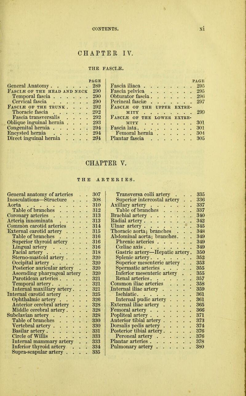 CHAPTER IV. THE FASCIA. Genei'al Anatomy Fascia of the head and neck Temporal fascia . . Cervical fascia . . Fascia op the trunk Thoracic fascia . . Fascia transversalis Oblique inguinal hernia Congenital hernia . . Encysted hernia Direct inguinal hernia PA&E 289 290 290 290 292 292 292 293 294 294 294 PAGE Fascia ihaca 295 Fascia pelvica 295 Obturator fascia 29(i Perineal fasciae 297 Fasciae of the upper extre- mity 299 Fascia op the lower extre- mity 301 Fascia lata 301 Femoral hernia 304 Plantar fascia 305 CHAPTER V. THE ARTEEIES. General anatomy of arteries . . 307 Inosculations—Structure . . . 308 Aorta 310 Table pf branches 312 Coronary arteries 313 Arteria innominata 313 Common carotid arteries . . . 314 External carotid artery .... 315 Table of branches 316 Superior thyroid artery . . . 316 Lingual artery 316 Facial artery 318 Sterno-mastoid artery .... 320 Occipital artery 320 Posterior am-icular artery . . 320 Aseendmg pharyngeal artery . 320 Parotidean arteries 321 Temporal artery 321 Internal maxillary artery. . . 321 Internal carotid artery .... 325 Ophthalmic artery 326 Anterior cerebral artery . . . 328 Middle cerebral artery .... 328 Subclavian artery 328 Table of branches 330 Vertebral artery 330 Basilar artery 331 Circle of Willis 333 Internal mammary artery . , 333 Inferior thyroid artery . . , 334 Supra-scapular artery . , , . 335 Transversa coUi artery . . . 335 Superior intercostal artery . , 336 Axillary artery 337 Table of branches 337 Brachial artery 340 Kadial artery 342 Ulnar artery 345 Thoracic aorta; branches . . . 348 Abdominal aorta; branches. . . 349 Phrenic arteries 349 Ccehae axis 349 Gastric artery—Hepatic artery. 350 Splenic artery 352 Superior mesenteric artery . . 353 Spermatic arteries 355 Inferior mesenteric artery . . 355 Eenal arteries 357 Common iliac arteries .... 358 Internal iliac artery . . . . • 359 Isehiatic 361 Internal pudic artery .... 361 External ihac artery 365 Femoral artery 366 Pophteal artery 371 Anterior tibial artery 373 Dorsalis pedis artery 374 Posterior tibial artery 376 Peroneal artery 376 Plantar arteries 378 Pulmonary artery 380