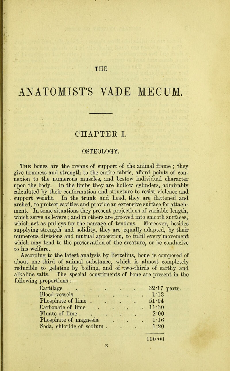 THE ANATOMIST'S VADE MECUM CHAPTEH 1. OSTEOLOaT. The bones are the organs of support of tlie animal frame ; they give firmness and strength to the entire fabric, afford points of con- nexion to the numerous muscles, and bestow individual character upon the body. In the limbs they are hollow cylinders, admirably calculated by their conformation and structure to resist violence and support weight. In the trunk and head, they are flattened and arched, to protect cavities and provide an extensive surface for attach- ment. In some situations they present projections of variable length, which serve as levers; and in others are grooved into smooth surfaces, which act as pulleys for the passage of tendons. Moreover, besides supplying strength and solidity, they are equally adapted, by their numerous divisions and mutual apposition, to fulfil every movement which may tend to the preservation of the creature, or be conducive to his welfare. According to the latest analysis by Berzelius, bone is composed of about one-third of animal substance, which is almost completely reducible to gelatine by boiling, and of'two-thirds of earthy and alkaline salts. The special constituents of bone are present in the following proportions:— Cartilage . . . . . 32*17 parts. Blood-vessels . . . . . 113 Phosphate of lime . . . . 51 04 Carbonate of lime . . . . 11'30 Fluate of lime . . . . 2'00 Phosphate of magnesia . . . 116 Soda, chloride of sodium ... 1 20 100-00 B