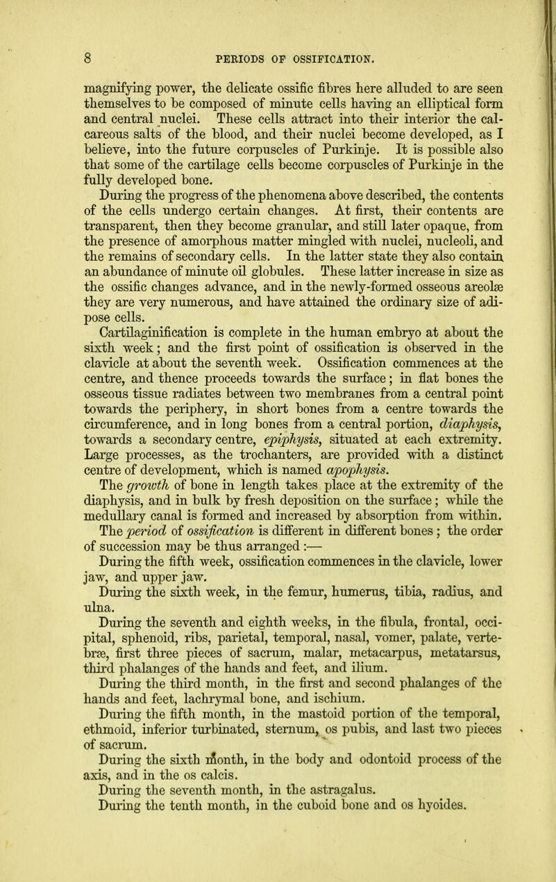 magnifying power, tlie deKcate ossific fibres here alluded to are seen themselTes to be composed of minute cells having an elliptical form and central nuclei. These cells attract into their interior the cal- careous salts of the blood, and their nuclei become developed, as I believe, into the future corpuscles of Purkinje. It is possible also that some of the cartilage cells become corpuscles of Purkinje in the fully developed bone. During the progTess of the phenomena above described, the contents of the cells undergo certain changes. At first, their contents are transparent, then they become granular, and still later opaque, from the presence of amorphous matter mingled with nuclei, nucleoli, and the remains of secondary cells. In the latter state they also contain, an abundance of minute oil globules. These latter increase in size as the ossific changes advance, and in the newly-formed osseous areolae they are very numerous, and have attained the ordinary size of adi- pose cells. Cartilaginification is complete in the human embryo at about the sixth week; and the first point of ossification is observed in the clavicle at about the seventh week. Ossification commences at the centre, and thence proceeds towards the surface; in flat bones the osseous tissue radiates between two membranes from a central point towards the periphery, in short bones from a centre towards the circumference, and in long bones from a central portion, diaphysis, towards a secondary centre, epiphysis, situated at each extremity. Large processes, as the trochanters, are provided with a distinct centre of development, which is named apophysis. The growth of bone in length takes place at the extremity of the diaphysis, and in bulk by fresh deposition on the surface; while the medullary canal is formed and increased by absorption from within. The period of ossification is different in different bones; the order of succession may be thus arranged :— During the fifth week, ossification commences in the clavicle, lower jaw, and upper jaw. During the sixth week, in the femur, humerus, tibia, radius, and ulna. During the seventh and eighth weeks, in the fibula, frontal, occi- pital, sphenoid, ribs, parietal, temporal, nasal, vomer, palate, verte- brae, first three pieces of sacrum, malar, metacarpus, metatarsus, third phalanges of the hands and feet, and ilium. Diiring the third month, in the first and second phalanges of the hands and feet, lachrymal bone, and iscliium. During the fifth month, in the mastoid portion of the temporal, ethmoid, inferior turbinated, sternum, os pubis, and last two jjieces of sacrum. During the sixth nSonth, ia the body and odontoid process of the axis, and in the os calcis. During the seventh month, in the astragalus. During the tenth month, in the cuboid bone and os hyoides.