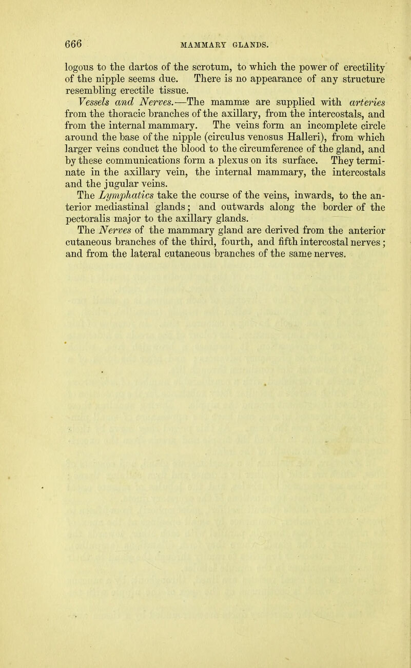 logons to the dartos of tlie scrotum, to which the power of erectility of the nipple seems cine. There is no appearance of any structure resembling erectile tissue. Vessels and Nerves.—The mammae are supplied with arteries from the thoracic branches of the axillary, from the intercostals, and from the internal mammary. The veins form an incomplete circle around the base of the nipple (circulus venosus Halleri), from which larger veins conduct the blood to the circumference of the gland, and by these communications form a plexus on its surface. They termi- nate in the axillary vein, the internal mammary, the intercostals and the jugular veins. The Lymphatics take the course of the veins, inwards, to the an- terior mediastinal glands; and outwards along the border of the pectoralis major to the axillary glands. The Nerves of the mammary gland are derived from the anterior cutaneous branches of the third, fourth, and fifth intercostal nerves; and from the lateral cutaneous branches of the same nerves.