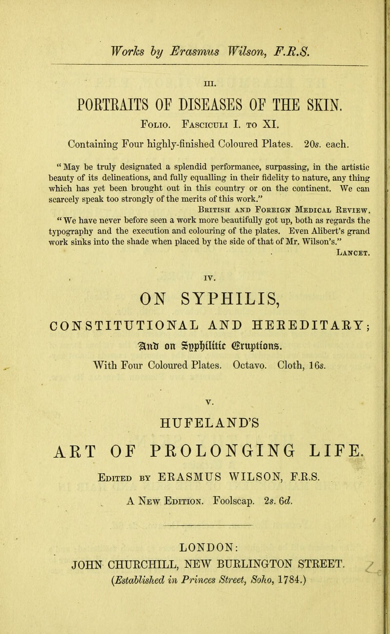 Works by Erasmus Wilson, F.E.S. III. POETEAITS OF DISEASES OF THE SKIN. Folio. Fasciculi I. to XI. Containing Four highly-finished Coloured Plates. 20s. each. May be truly designated a splendid performance, surpassing, in the artistic beauty of its delineations, and fully equalling in their fidelity to nature, any thing which has yet been brought out in this country or on the continent. We can scarcely speak too strongly of the merits of this work, British and Foreign Medical Review,  We have never before seen a work more beautifully got up, both as regaxds the typography and the execution and colouring of the plates. Even AJibert's grand work sinks into the shade when placed by the side of that of Mr. Wilson's. Lancet. IV. ON SYPHILIS, CONSTITUTIONAL AND HEEEDITAEY; Unlj on SBpi)iUtic ^Eruptions. With Four Coloured Plates. Octavo. Cloth, 16s. V. HUFELAND'S ART OF PROLONGING LIFE. Edited by ERASMUS WILSON, F.R.S. A New Edition. Foolscap. 2s. Qd. LONDON: JOHN CHURCHILL, NEW BURLINGTON STREET. ^ {Established in Princes Street, Soko, 1784-,)