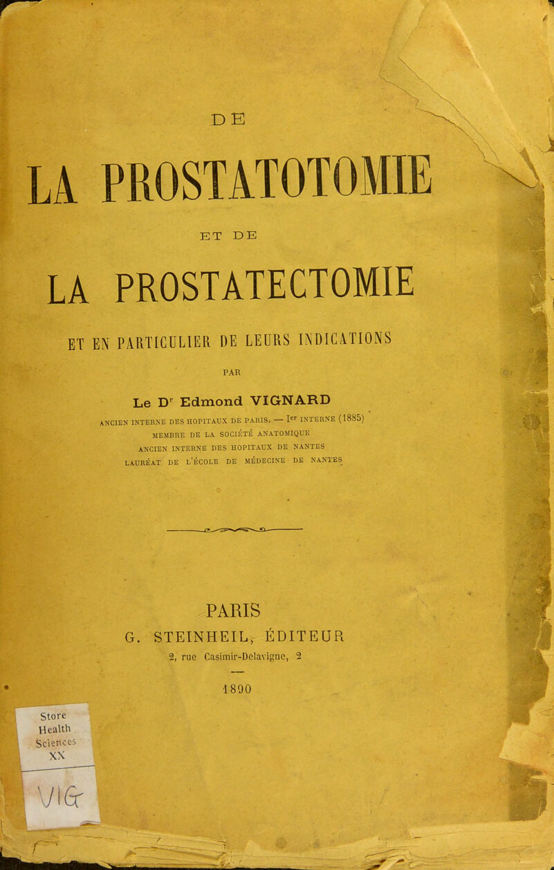 D E LA PROSTATOTOMIE ET DE LA PROSTÀTECTOMIE ET EN PARTICULIER DE LEURS INDICATIONS PAR Le Dr Edmond VIGNARD ANCIEN INTERNE DES HOPITAUX DE PARIS. — Ier INTERNE (18S5) MEMBRE DE LA SOCIÉTÉ ANATOMIQUE ANCIEN INTERNE DES HOPITAUX DE NANTES LAURÉAT DE l'ÉCOLE DE MÉDECINE DE NANTES PARIS G. STEINHEIL, ÉDITEUR 2, rue Casimir-Delavignc, 2 1890 Store Health Sciences XX vie 1