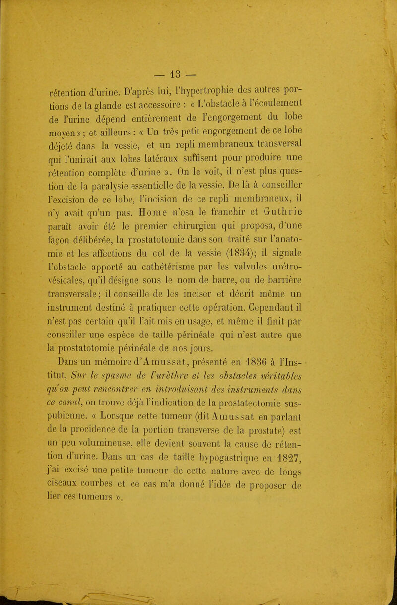 rétention d'urine. D'après lui, l'hypertrophie des autres por- tions de la glande est accessoire : « L'obstacle à l'écoulement de l'urine dépend entièrement de l'engorgement du lobe moyen»; et ailleurs : « Un très petit engorgement de ce lobe déjeté dans la vessie, et un repli membraneux transversal qui l'unirait aux lobes latéraux suffisent pour produire une rétention complète d'urine ». On le voit, il n'est plus ques- tion de la paralysie essentielle de la vessie. De là à conseiller l'excision de ce lobe, l'incision de ce repli membraneux, il n'y avait qu'un pas. Home n'osa le franchir et Guthrie paraît avoir été le premier chirurgien qui proposa, d'une façon délibérée, la prostatotomie dans son traité sur l'anato- mie et les affections du col de la vessie (1834); il signale l'obstacle apporté au cathétérisme par les valvules urétro- vésicales, qu'il désigne sous le nom de barre, ou de barrière transversale ; il conseille de les inciser et décrit même un instrument destiné à pratiquer cette opération. Cependant il n'est pas certain qu'il l'ait mis en usage, et même il finit par conseiller une espèce de taille périnéale qui n'est autre que la prostatotomie périnéale de nos jours. Dans un mémoire d'Amussat, présenté en 1836 à l'Ins- titut, Sur le spasme de Vurèthre et les obstacles véritables qu'on peut rencontrer en introduisant des instruments dans ce canal, on trouve déjà l'indication de la prostatectomie sus- pubienne. « Lorsque cette tumeur (dit Amussat en parlant de la procidence de la portion transverse de la prostate) est un peu volumineuse, elle devient souvent la cause de réten- tion d'urine. Dans un cas de taille hypogastrique en 1827, j'ai excisé une petite tumeur de cette nature avec de longs ciseaux courbes et ce cas m'a donné l'idée de proposer de lier ces tumeurs ».