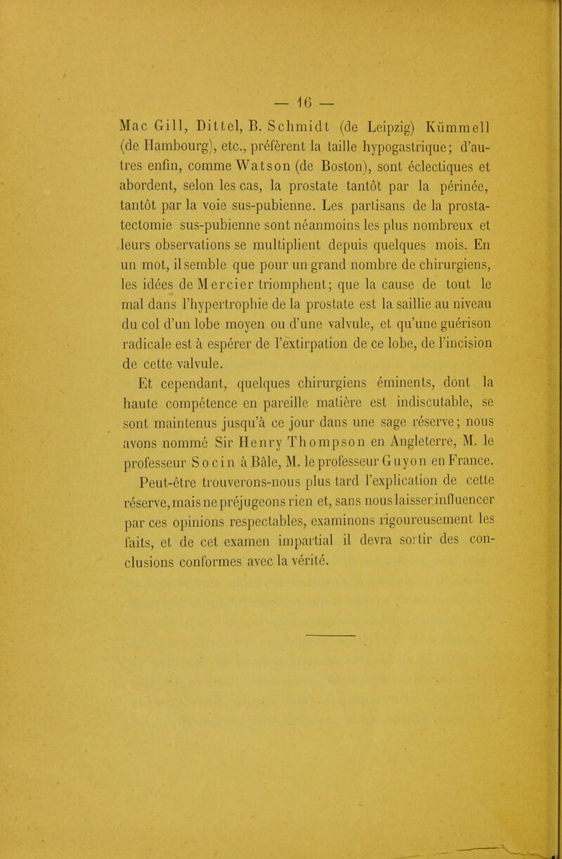 Mac Gill, Dit tel, B. Schmidt (de Leipzig) Kûmmell (de Hambourg), etc., préfèrent la taille hypogastrique; d'au- tres enfin, comme Watson (de Boston), sont éclectiques et abordent, selon les cas, la prostate tantôt par la périnée, tantôt par la voie sus-pubienne. Les partisans de la prosta- tectomie sus-pubienne sont néanmoins les plus nombreux et leurs observations se multiplient depuis quelques mois. En un mot, il semble que pour un grand nombre de chirurgiens, les idées de Mercier triomphent; que la cause de tout le mal dans l'hypertrophie de la prostate est la saillie au niveau du col d'un lobe moyen ou d'une valvule, et qu'une guérison radicale est à espérer de l'extirpation de ce lobe, de l'incision de cette valvule. Et cependant, quelques chirurgiens éminents, dont la haute compétence en pareille matière est indiscutable, se sont maintenus jusqu'à ce jour dans une sage réserve; nous avons nommé Sir Henry Thompson en Angleterre, M. le professeur S o c i n à Baie, M. le professeur Guyon en France. Peut-être trouverons-nous plus tard l'explication de cette réserve, mais ne préjugeons rien et, sans nous laisser influencer par ces opinions respectables, examinons rigoureusement les laits, et de cet examen impartial il devra sortir des con- clusions conformes avec la vérité.