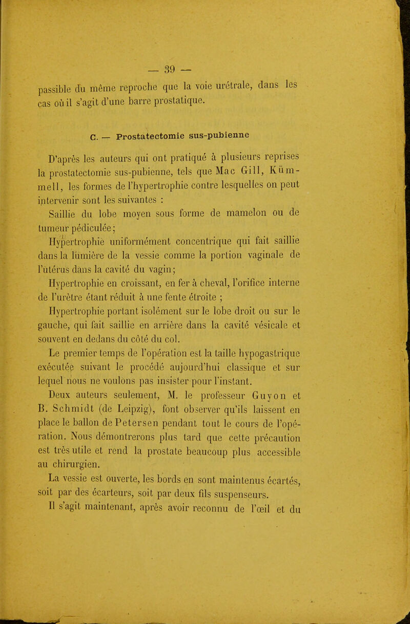 passible du même reproche que la voie urétrale, dans les cas où il s'agit d'une barre prostatique. C. — Prostatectomie sus-pubienne D'après les auteurs qui ont pratiqué à plusieurs reprises la prostatectomie sus-pubienne, tels que Mac Gill, Kùm- mell, les formes de l'hypertrophie contre lesquelles on peut intervenir sont les suivantes : Saillie du lobe moyen sous forme de mamelon ou de tumeur pédiculée ; Hypertrophie uniformément concentrique qui fait saillie clans la lumière de la vessie comme la portion vaginale de l'utérus dans la cavité du vagin; Hypertrophie en croissant, en fer à cheval, l'orifice interne de l'urètre étant réduit à une fente étroite ; Hypertrophie portant isolément sur le lobe droit ou sur le gauche, qui fait saillie en arrière dans la cavité vésicale et souvent en dedans du côté du col. Le premier temps de l'opération est la taille hypogastrique exécutée suivant le procédé aujourd'hui classique et sur lequel nous ne voulons pas insister pour l'instant. Deux auteurs seulement, M. le professeur Guy on et B. Schmidt (de Leipzig), font observer qu'ils laissent en place le ballon de Petersen pendant tout le cours de l'opé- ration. Nous démontrerons plus tard que cette précaution est très utile et rend la prostate beaucoup plus accessible au chirurgien. La vessie est ouverte, les bords en sont maintenus écartés, soit par des écarteurs, soit par deux fils suspenseurs. Il s'agit maintenant, après avoir reconnu de l'œil et du