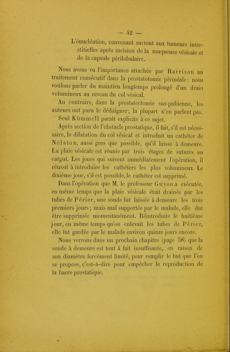 L'énucléalion, convenant surtout aux tumeurs inter- stitielles après incision de la muqueuse vésicale et de la capsule périlobulaire. Nous avons vu l'importance attachée par Ha vri son au traitement consécutif dans la prostatotomie périnéale: nous voulons parler du maintien longtemps prolongé d'un drain volumineux au niveau du col vésical. Au contraire, dans la prostatectomie sus-pubienne, les auteurs ont paru le dédaigner; la plupart n'en parlent pas. Seul Kùmmell paraît explicite à ce sujet. Après section de l'obstacle prostatique, il fait, s'il est néces- saire, la dilatation du col vésical et introduit un cathéter de Né la ton, aussi gros que possible, qu'il laisse à demeure. La plaie vésicale est réunie par trois étages de sutures au catgut. Les jours qui suivent immédiatement l'opération, il réussit à introduire les cathéters les plus volumineux. Le dixième jour, s'il est possible, le cathéter est supprimé. Dans l'opération que M. le professeur Guy on a exécutée, en même temps que la plaie vésicale était drainée par les tubes de Périer, une sonde fut laissée à demeure les trois premiers jours; mais mal supportée par le malade, elle dut être supprimée momentanément. Réintroduite le huitième j our, en même temps qu'on enlevait les tubes de Périer, elle fut gardée par le malade environ quinze jours encore. Nous verrons dans un prochain chapitre (page 58) que la sonde à demeure est tout à fait insuffisante, en raison de son diamètre forcément limité, pour remplir le but que l'on se propose, c'est-à-dire pour empêcher le reproduction de la barre prostatique.