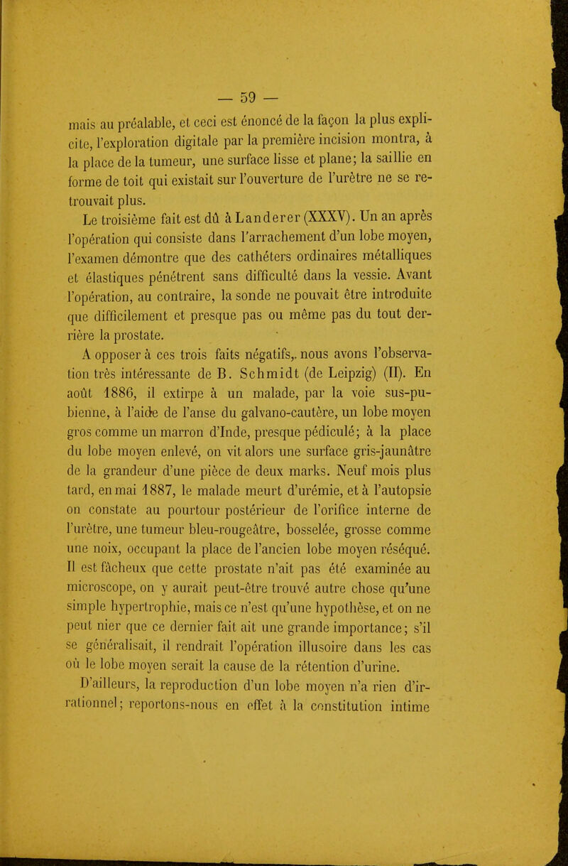 mais au préalable, et ceci est énoncé de la façon la plus expli- cite, l'exploration digitale par la première incision montra, à la place de la tumeur, une surface lisse et plane; la saillie en forme de toit qui existait sur l'ouverture de l'urètre ne se re- trouvait plus. Le troisième fait est dû à Landerer (XXXV). Un an après l'opération qui consiste dans l'arrachement d'un lobe moyen, l'examen démontre que des cathéters ordinaires métalliques et élastiques pénétrent sans difficulté dans la vessie. Avant l'opération, au contraire, la sonde ne pouvait être introduite que difficilement et presque pas ou même pas du tout der- rière la prostate. A opposer à ces trois faits négatifs,, nous avons l'observa- tion très intéressante de B. Schmidt (de Leipzig) (II). En août 1886, il extirpe à un malade, par la voie sus-pu- bienne, à l'aide de l'anse du galvano-cautère, un lobe moyen gros comme un marron d'Inde, presque pédiculé ; à la place du lobe moyen enlevé, on vit alors une surface gris-jaunâtre de la grandeur d'une pièce de deux marks. Neuf mois plus tard, en mai 1887, le malade meurt d'urémie, et à l'autopsie on constate au pourtour postérieur de l'orifice interne de l'urètre, une tumeur bleu-rougeâtre, bosselée, grosse comme une noix, occupant la place de l'ancien lobe moyen réséqué. Il est fâcheux que cette prostate n'ait pas été examinée au microscope, on y aurait peut-être trouvé autre chose qu'une simple hypertrophie, mais ce n'est qu'une hypothèse, et on ne peut nier que ce dernier fait ait une grande importance; s'il se généralisait, il rendrait l'opération illusoire dans les cas où le lobe moyen serait la cause de la rétention d'urine. D'ailleurs, la reproduction d'un lobe moyen n'a rien d'ir- rationnel; reportons-nous en effet à la constitution intime