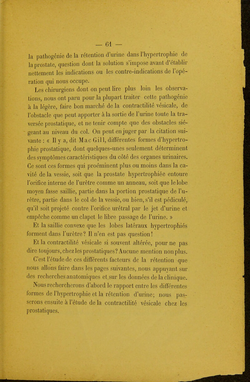 la pathogénie de la rétention d'urine dans l'hypertrophie de la prostate, question dont la solution s'impose avant d'établir nettement les indications ou les contre-indications de l'opé- ration qui nous occupe. Les chirurgiens dont on peut lire plus loin les observa- tions, nous ont paru pour la plupart traiter cette pathogénie à la légère, faire bon marché de la contractilité vésicale, de l'obstacle que peut apporter à la sortie de l'urine toute la tra- versée prostatique, et ne tenir compte que des obstacles sié- geant au niveau du col. On peut en juger par la citation sui- vante : « Il y a, dit Mac Gill, différentes formes d'hypertro- phie prostatique, dont quelques-unes seulement déterminent des symptômes caractéristiques du côté des organes urinaires. Ce sont ces formes qui proéminent plus ou moins dans la ca- vité delà vessie, soit que la prostate hypertrophiée entoure l'orifice interne de l'urètre comme un anneau, soit que le lobe moyen fasse saillie, partie dans la portion prostatique de l'u- rètre, partie dans le col de la vessie, ou bien, s'il est pédiculé, qu'il soit projeté contre l'orifice urétral par le jet d'urine et empêche comme un clapet le libre passage de l'urine. » Et la saillie convexe que les lobes latéraux hypertrophiés forment dans l'urètre? Il n'en est pas question! Et la contractilité vésicale si souvent altérée, pour ne pas dire toujours, chez les prostatiques? Aucune mention non plus. C'est l'étude de ces différents facteurs de la rétention que nous allons faire dans les pages suivantes, nous appuyant sur des recherches anatomiques et sur les données de la clinique. Nous rechercherons d'abord le rapport entre les différentes formes de l'hypertrophie et la rétention d'urine; nous pas- serons ensuite à l'étude de la contractilité vésicale chez les prostatiques.