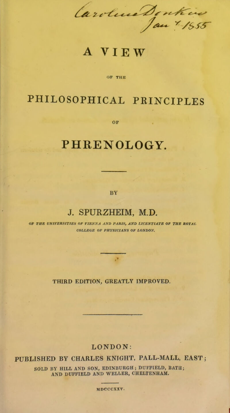 A VIEW OF THE PHILOSOPHICAL PRINCIPLES OF PHRENOLOGY. BY J. SPURZHEIM, M.D. OP TBS ONirBRSlTIES OF VIEKXA AND PARIS, AND LICENTIATE OF THE ROYAL COLLEGE OF PHYSICIANS OF LONDON. THIRD EDITION, GREATLY IMPROVED. LONDON: PUBLISHED BY CHARLES KNIGHT, PALL-MALL, EAST; SOLD BY HILL AND SON, EDINBURGH; DUFFIELD, BATH; AND DUFFIELD AND WELLEB, CHELTENHAM. MDCCCXXV.