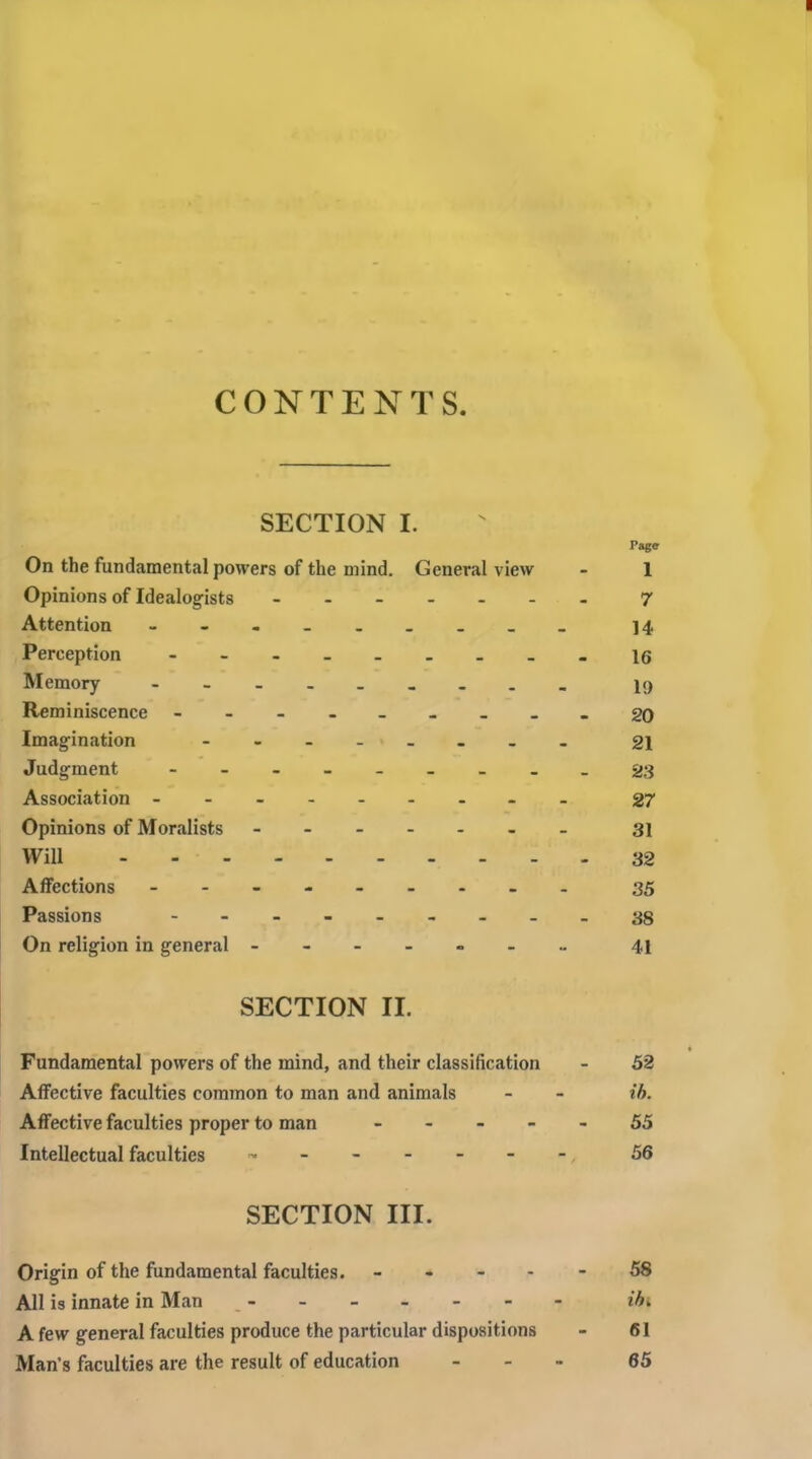 CONTENTS. SECTION I. Page On the fundamental powers of the mind. General view - 1 Opinions of Idealogists - 7 Attention - 14 Perception - -- -- -- --16 Memory - 19 Reminiscence - 20 Imagination - -- -- -- - 21 Judgment - 23 Association - -- -- -- -- 27 Opinions of Moralists - 31 Will 32 Affections - - 35 Passions - -- .- -- .-38 On religion in general 41 SECTION II. Fundamental powers of the mind, and their classification - 52 Affective faculties common to man and animals - - ih. Affective faculties proper to man ----- 55 Intellectual faculties ^------^ 56 SECTION III. Origin of the fundamental faculties. ----- 58 All is innate in Man ------- ibi A few general faculties produce the particular dispositions - 61 Man's faculties are the result of education - - - 65