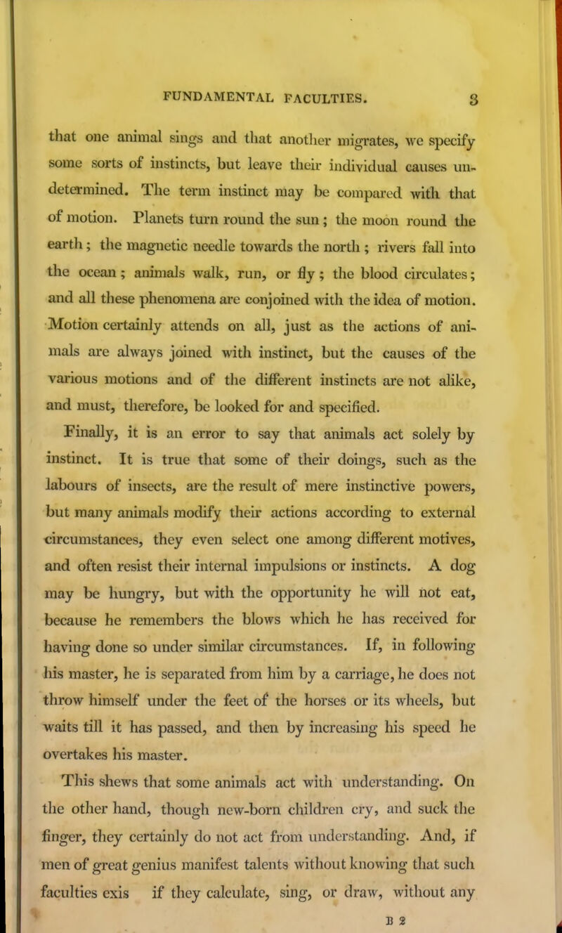 FUNDAMENTAL FACULTIES. g that one animal sings and that another migrates, we specify some sorts of instincts, but leave their individual causes un- determined. The term instinct may be compared with that of motion. Planets turn round the sun; the moon round tlie earth; the magnetic needle towards the nordi; rivers fall into the ocean; animals walk, run, or fly; the blood circulates; and all these phenomena are conjoined with the idea of motion. Motion certainly attends on all, just as the actions of ani- mals are always joined with instinct, but the causes of the various motions and of the different instincts are not ahke, and must, therefore, be looked for and specified. Finally, it is an error to say that animals act solely by instinct. It is true that some of their doings, such as the labours of insects, are the result of mere instinctive powers, but many animals modify their actions according to external circumstances, they even select one among different motives, and often resist their internal impulsions or instincts. A dog may be hungry, but with the opportunity he will not eat, because he remembers the blows which he has received for having done so under similar circumstances. If, in following his master, he is separated from him by a carriage, he does not throw himself under the feet of the horses or its wheels, but waits till it has passed, and then by increasing his speed he overtakes his master. This shews that some animals act widi understanding. On the other hand, though new-born children cry, and suck the finger, they certainly do not act from understanding. And, if men of great genius manifest talents without knowing that such faculties exis if they calculate, sing, or draw, widiout any B 2